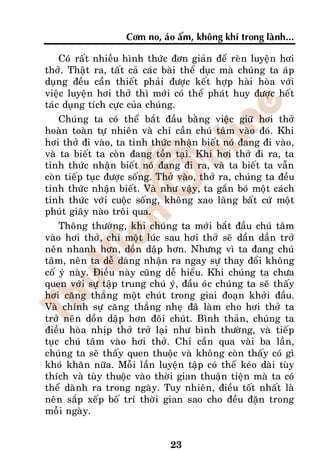 Côm no, aùo aám, khoâng khí trong laønh...

    Coù raát nhieàu hình thöùc ñôn giaûn ñeå reøn luyeän hôi
thôû. Thaät ra, taát caû caùc baøi theå duïc maø chuùng ta aùp
duïng ñeàu caàn thieát phaûi ñöôïc keát hôïp haøi hoøa vôùi
vieäc luyeän hôi thôû thì môùi coù theå phaùt huy ñöôïc heát
taùc duïng tích cöïc cuûa chuùng.
    Chuùng ta coù theå baét ñaàu baèng vieäc giöõ hôi thôû
hoaøn toaøn töï nhieân vaø chæ caàn chuù taâm vaøo ñoù. Khi
hôi thôû ñi vaøo, ta tænh thöùc nhaän bieát noù ñang ñi vaøo,
vaø ta bieát ta coøn ñang toàn taïi. Khi hôi thôû ñi ra, ta
tænh thöùc nhaän bieát noù ñang ñi ra, vaø ta bieát ta vaãn
coøn tieáp tuïc ñöôïc soáng. Thôû vaøo, thôû ra, chuùng ta ñeàu
tænh thöùc nhaän bieát. Vaø nhö vaäy, ta gaén boù moät caùch
tænh thöùc vôùi cuoäc soáng, khoâng xao laõng baát cöù moät
phuùt giaây naøo troâi qua.
    Thoâng thöôøng, khi chuùng ta môùi baét ñaàu chuù taâm
vaøo hôi thôû, chæ moät luùc sau hôi thôû seõ daàn daàn trôû
neân nhanh hôn, doàn daäp hôn. Nhöng vì ta ñang chuù
taâm, neân ta deã daøng nhaän ra ngay söï thay ñoåi khoâng
coá yù naøy. Ñieàu naøy cuõng deã hieåu. Khi chuùng ta chöa
quen vôùi söï taäp trung chuù yù, ñaàu oùc chuùng ta seõ thaáy
hôi caêng thaúng moät chuùt trong giai ñoaïn khôûi ñaàu.
Vaø chính söï caêng thaúng nheï ñaõ laøm cho hôi thôû ta
trôû neân doàn daäp hôn ñoâi chuùt. Bình thaûn, chuùng ta
ñieàu hoøa nhòp thôû trôû laïi nhö bình thöôøng, vaø tieáp
tuïc chuù taâm vaøo hôi thôû. Chæ caàn qua vaøi ba laàn,
chuùng ta seõ thaáy quen thuoäc vaø khoâng coøn thaáy coù gì
khoù khaên nöõa. Moãi laàn luyeän taäp coù theå keùo daøi tuøy
thích vaø tuøy thuoäc vaøo thôøi gian thuaän tieän maø ta coù
theå daønh ra trong ngaøy. Tuy nhieân, ñieàu toát nhaát laø
neân saép xeáp boá trí thôøi gian sao cho ñeàu ñaën trong
moãi ngaøy.


                               23
 