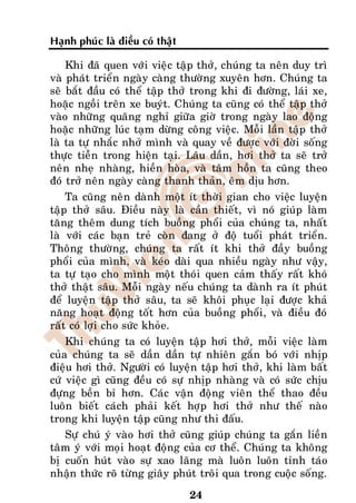 Haïnh phuùc laø ñieàu coù thaät

    Khi ñaõ quen vôùi vieäc taäp thôû, chuùng ta neân duy trì
vaø phaùt trieån ngaøy caøng thöôøng xuyeân hôn. Chuùng ta
seõ baét ñaàu coù theå taäp thôû trong khi ñi ñöôøng, laùi xe,
hoaëc ngoài treân xe buyùt. Chuùng ta cuõng coù theå taäp thôû
vaøo nhöõng quaõng nghæ giöõa giôø trong ngaøy lao ñoäng
hoaëc nhöõng luùc taïm döøng coâng vieäc. Moãi laàn taäp thôû
laø ta töï nhaéc nhôû mình vaø quay veà ñöôïc vôùi ñôøi soáng
thöïc tieãn trong hieän taïi. Laâu daàn, hôi thôû ta seõ trôû
neân nheï nhaøng, hieàn hoøa, vaø taâm hoàn ta cuõng theo
ñoù trôû neân ngaøy caøng thanh thaûn, eâm dòu hôn.
    Ta cuõng neân daønh moät ít thôøi gian cho vieäc luyeän
taäp thôû saâu. Ñieàu naøy laø caàn thieát, vì noù giuùp laøm
taêng theâm dung tích buoàng phoåi cuûa chuùng ta, nhaát
laø vôùi caùc baïn treû coøn ñang ôû ñoä tuoåi phaùt trieån.
Thoâng thöôøng, chuùng ta raát ít khi thôû ñaày buoàng
phoåi cuûa mình, vaø keùo daøi qua nhieàu ngaøy nhö vaäy,
ta töï taïo cho mình moät thoùi quen caûm thaáy raát khoù
thôû thaät saâu. Moãi ngaøy neáu chuùng ta daønh ra ít phuùt
ñeå luyeän taäp thôû saâu, ta seõ khoâi phuïc laïi ñöôïc khaû
naêng hoaït ñoäng toát hôn cuûa buoàng phoåi, vaø ñieàu ñoù
raát coù lôïi cho söùc khoûe.
    Khi chuùng ta coù luyeän taäp hôi thôû, moãi vieäc laøm
cuûa chuùng ta seõ daàn daàn töï nhieân gaén boù vôùi nhòp
ñieäu hôi thôû. Ngöôøi coù luyeän taäp hôi thôû, khi laøm baát
cöù vieäc gì cuõng ñeàu coù söï nhòp nhaøng vaø coù söùc chòu
ñöïng beàn bæ hôn. Caùc vaän ñoäng vieân theå thao ñeàu
luoân bieát caùch phaûi keát hôïp hôi thôû nhö theá naøo
trong khi luyeän taäp cuõng nhö thi ñaáu.
    Söï chuù yù vaøo hôi thôû cuõng giuùp chuùng ta gaén lieàn
taâm yù vôùi moïi hoaït ñoäng cuûa cô theå. Chuùng ta khoâng
bò cuoán huùt vaøo söï xao laõng maø luoân luoân tænh taùo
nhaän thöùc roõ töøng giaây phuùt troâi qua trong cuoäc soáng.

                                  24
 