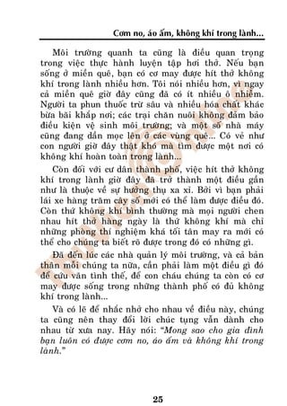 Côm no, aùo aám, khoâng khí trong laønh...

    Moâi tröôøng quanh ta cuõng laø ñieàu quan troïng
trong vieäc thöïc haønh luyeän taäp hôi thôû. Neáu baïn
soáng ôû mieàn queâ, baïn coù cô may ñöôïc hít thôû khoâng
khí trong laønh nhieàu hôn. Toâi noùi nhieàu hôn, vì ngay
caû mieàn queâ giôø ñaây cuõng ñaõ coù ít nhieàu oâ nhieãm.
Ngöôøi ta phun thuoác tröø saâu vaø nhieàu hoùa chaát khaùc
böøa baõi khaép nôi; caùc traïi chaên nuoâi khoâng ñaûm baûo
ñieàu kieän veä sinh moâi tröôøng; vaø moät soá nhaø maùy
cuõng ñang daàn moïc leân ôû caùc vuøng queâ... Coù veû nhö
con ngöôøi giôø ñaây thaät khoù maø tìm ñöôïc moät nôi coù
khoâng khí hoaøn toaøn trong laønh...
    Coøn ñoái vôùi cö daân thaønh phoá, vieäc hít thôû khoâng
khí trong laønh giôø ñaây ñaõ trôû thaønh moät ñieàu gaàn
nhö laø thuoäc veà söï höôûng thuï xa xæ. Bôûi vì baïn phaûi
laùi xe haøng traêm caây soá môùi coù theå laøm ñöôïc ñieàu ñoù.
Coøn thöù khoâng khí bình thöôøng maø moïi ngöôøi chen
nhau hít thôû haøng ngaøy laø thöù khoâng khí maø chæ
nhöõng phoøng thí nghieäm khaù toái taân may ra môùi coù
theå cho chuùng ta bieát roõ ñöôïc trong ñoù coù nhöõng gì.
    Ñaõ ñeán luùc caùc nhaø quaûn lyù moâi tröôøng, vaø caû baûn
thaân moãi chuùng ta nöõa, caàn phaûi laøm moät ñieàu gì ñoù
ñeå cöùu vaõn tình theá, ñeå con chaùu chuùng ta coøn coù cô
may ñöôïc soáng trong nhöõng thaønh phoá coù ñuû khoâng
khí trong laønh...
    Vaø coù leõ ñeå nhaéc nhôû cho nhau veà ñieàu naøy, chuùng
ta cuõng neân thay ñoåi lôøi chuùc tuïng vaãn daønh cho
nhau töø xöa nay. Haõy noùi: “Mong sao cho gia ñình
baïn luoân coù ñöôïc côm no, aùo aám vaø khoâng khí trong
laønh.”




                                25
 