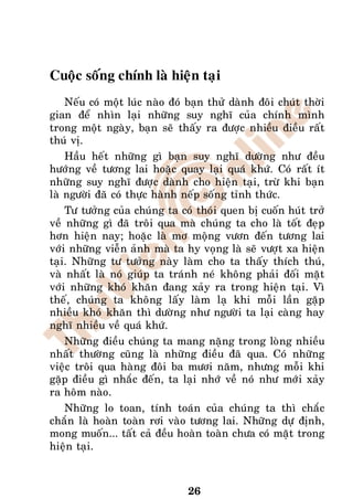 Cuoäc soáng chính laø hieän taïi
    Neáu coù moät luùc naøo ñoù baïn thöû daønh ñoâi chuùt thôøi
gian ñeå nhìn laïi nhöõng suy nghó cuûa chính mình
trong moät ngaøy, baïn seõ thaáy ra ñöôïc nhieàu ñieàu raát
thuù vò.
    Haàu heát nhöõng gì baïn suy nghó döôøng nhö ñeàu
höôùng veà töông lai hoaëc quay laïi quaù khöù. Coù raát ít
nhöõng suy nghó ñöôïc daønh cho hieän taïi, tröø khi baïn
laø ngöôøi ñaõ coù thöïc haønh neáp soáng tænh thöùc.
    Tö töôûng cuûa chuùng ta coù thoùi quen bò cuoán huùt trôû
veà nhöõng gì ñaõ troâi qua maø chuùng ta cho laø toát ñeïp
hôn hieän nay; hoaëc laø mô moäng vöôn ñeán töông lai
vôùi nhöõng vieãn aûnh maø ta hy voïng laø seõ vöôït xa hieän
taïi. Nhöõng tö töôûng naøy laøm cho ta thaáy thích thuù,
vaø nhaát laø noù giuùp ta traùnh neù khoâng phaûi ñoái maët
vôùi nhöõng khoù khaên ñang xaûy ra trong hieän taïi. Vì
theá, chuùng ta khoâng laáy laøm laï khi moãi laàn gaëp
nhieàu khoù khaên thì döôøng nhö ngöôøi ta laïi caøng hay
nghó nhieàu veà quaù khöù.
    Nhöõng ñieàu chuùng ta mang naëng trong loøng nhieàu
nhaát thöôøng cuõng laø nhöõng ñieàu ñaõ qua. Coù nhöõng
vieäc troâi qua haøng ñoâi ba möôi naêm, nhöng moãi khi
gaëp ñieàu gì nhaéc ñeán, ta laïi nhôù veà noù nhö môùi xaûy
ra hoâm naøo.
    Nhöõng lo toan, tính toaùn cuûa chuùng ta thì chaéc
chaén laø hoaøn toaøn rôi vaøo töông lai. Nhöõng döï ñònh,
mong muoán... taát caû ñeàu hoaøn toaøn chöa coù maët trong
hieän taïi.



                                26
 