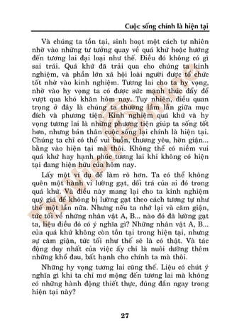 Cuoäc soáng chính laø hieän taïi

    Vaø chuùng ta toàn taïi, sinh hoaït moät caùch töï nhieân
nhôø vaøo nhöõng tö töôûng quay veà quaù khöù hoaëc höôùng
ñeán töông lai ñaïi loaïi nhö theá. Ñieàu ñoù khoâng coù gì
sai traùi. Quaù khöù ñaõ traûi qua cho chuùng ta kinh
nghieäm, vaø phaàn lôùn xaõ hoäi loaøi ngöôøi ñöôïc toå chöùc
toát nhôø vaøo kinh nghieäm. Töông lai cho ta hy voïng,
nhôø vaøo hy voïng ta coù ñöôïc söùc maïnh thuùc ñaåy ñeå
vöôït qua khoù khaên hoâm nay. Tuy nhieân, ñieàu quan
troïng ôû ñaây laø chuùng ta thöôøng laàm laãn giöõa muïc
ñích vaø phöông tieän. Kinh nghieäm quaù khöù vaø hy
voïng töông lai laø nhöõng phöông tieän giuùp ta soáng toát
hôn, nhöng baûn thaân cuoäc soáng laïi chính laø hieän taïi.
Chuùng ta chæ coù theå vui buoàn, thöông yeâu, hôøn giaän...
baèng vaøo hieän taïi maø thoâi. Khoâng theå coù nieàm vui
quaù khöù hay haïnh phuùc töông lai khi khoâng coù hieän
taïi ñang hieän höõu cuûa hoâm nay.
    Laáy moät ví duï ñeå laøm roõ hôn. Ta coù theå khoâng
queân moät haønh vi löôøng gaït, doái traù cuûa ai ñoù trong
quaù khöù. Vaø ñieàu naøy mang laïi cho ta kinh nghieäm
quyù giaù ñeå khoâng bò löôøng gaït theo caùch töông töï nhö
theá moät laàn nöõa. Nhöng neáu ta nhôù laïi vaø caêm giaän,
töùc toái veà nhöõng nhaân vaät A, B... naøo ñoù ñaõ löôøng gaït
ta, lieäu ñieàu ñoù coù yù nghóa gì? Nhöõng nhaân vaät A, B...
cuûa quaù khöù khoâng coøn toàn taïi trong hieän taïi, nhöng
söï caêm giaän, töùc toái nhö theá seõ laø coù thaät. Vaø taùc
ñoäng duy nhaát cuûa vieäc aáy chæ laø nuoâi döôõng theâm
nhöõng khoå ñau, baát haïnh cho chính ta maø thoâi.
    Nhöõng hy voïng töông lai cuõng theá. Lieäu coù chuùt yù
nghóa gì khi ta chæ mô moäng ñeán töông lai maø khoâng
coù nhöõng haønh ñoäng thieát thöïc, ñuùng ñaén ngay trong
hieän taïi naøy?


                                27
 
