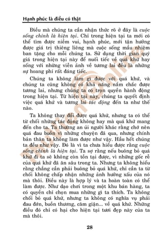 Haïnh phuùc laø ñieàu coù thaät

    Ñieàu maø chuùng ta caàn nhaän thöùc roõ ôû ñaây laø cuoäc
soáng chính laø hieän taïi. Chæ trong hieän taïi ta môùi coù
theå tìm ñöôïc nieàm vui, haïnh phuùc, môùi taän höôûng
ñöôïc giaù trò thieâng lieâng maø cuoäc soáng maàu nhieäm
ban taëng cho moãi chuùng ta. Söû duïng thôøi gian quyù
giaù trong hieän taïi naøy ñeå nuoái tieác veà quaù khöù hay
soáng vôùi nhöõng vieãn aûnh veà töông lai ñeàu laø nhöõng
söï hoang phí raát ñaùng tieác.
    Chuùng ta khoâng laøm gì ñöôïc vôùi quaù khöù, vaø
chuùng ta cuõng khoâng coù khaû naêng naém chaéc ñöôïc
töông lai, nhöng chuùng ta coù troïn quyeàn haønh ñoäng
trong hieän taïi. Töø hieän taïi naøy, chuùng ta quyeát ñònh
vieäc quaù khöù vaø töông lai taùc ñoäng ñeán ta nhö theá
naøo.
    Ta khoâng thay ñoåi ñöôïc quaù khöù, nhöng ta coù theå
töø choái nhöõng taùc ñoäng khoâng hay maø quaù khöù mang
ñeán cho ta. Ta thöôøng an uûi ngöôøi khaùc raèng chôù neân
quaù ñau buoàn vì nhöõng chuyeän ñaõ qua, nhöng chính
baûn thaân ta khoâng laøm ñöôïc nhö vaäy. Haàu heát chuùng
ta ñeàu nhö vaäy. Ñoù laø vì ta chöa hieåu ñöôïc raèng cuoäc
soáng chính laø hieän taïi. Ta sôï raèng neáu buoâng boû quaù
khöù ñi ta seõ khoâng coøn toàn taïi ñöôïc, vì nhöõng goác reã
cuûa quaù khöù ñaõ aên saâu trong ta. Nhöng ta khoâng hieåu
raèng chaúng caàn phaûi buoâng boû quaù khöù, chæ caàn ta töø
choái khoâng chaáp nhaän nhöõng aûnh höôûng xaáu cuûa noù
maø thoâi. Ñieàu naøy laø hôïp lyù vaø ta hoaøn toaøn coù theå
laøm ñöôïc. Nhö daïo chôi trong moät khu baùn haøng, ta
coù quyeàn chæ choïn mua nhöõng gì ta thích. Ta khoâng
choái boû quaù khöù, nhöng ta khoâng coù nghóa vuï phaûi
ñau ñôùn, buoàn thöông, caêm giaän... veà quaù khöù. Nhöõng
ñieàu ñoù chæ coù haïi cho hieän taïi töôi ñeïp naøy cuûa ta
maø thoâi.

                                  28
 