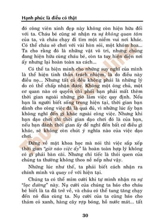 Haïnh phuùc laø ñieàu coù thaät

ñoù coâng vieân xinh ñeïp naøy khoâng coøn hieän höõu ñoái
vôùi ta. Chaùu beù cuõng seõ nhaän ra söï khoâng quan taâm
cuûa ta, vaø chaùu chaïy ñi tìm moät nieàm vui nôi khaùc.
Coù theå chaùu seõ chôi vôùi vaøi hoøn soûi, moät khoùm hoa...
Ta cho raèng ñoù laø nhöõng vaät voâ tri, nhöng chuùng
ñang hieän höõu cuøng chaùu beù, coøn ta tuy hieän dieän nôi
aáy nhöng laïi hoaøn toaøn xa caùch...
    Coù theå ta bieän minh cho nhöõng suy nghó cuûa mình
laø theå hieän tinh thaàn traùch nhieäm, laø do ñieàu naøy
ñieàu noï... Nhöng taát caû ñeàu khoâng phaûi laø nhöõng lyù
do coù theå chaáp nhaän ñöôïc. Khoâng moät oâng chuû, moät
cô quan naøo coù quyeàn chi phoái baïn phaûi maát theâm
thôøi gian ngoaøi nhöõng giôø laøm vieäc quy ñònh. Neáu
baïn laø ngöôøi bieát soáng trong hieän taïi, thôøi gian baïn
daønh cho coâng vieäc ñaõ laø quaù ñuû, vì nhöõng luùc aáy baïn
khoâng nghó ñeán gì khaùc ngoaøi coâng vieäc. Nhöng khi
baïn daïo chôi thì thôøi gian daïo chôi ñoù laø cuûa baïn,
neáu baïn daønh thôøi gian aáy ñeå nghó ñeán baát cöù ñieàu gì
khaùc, seõ khoâng coøn chuùt yù nghóa naøo cuûa vieäc daïo
chôi.
    Ñöùng veà maët khoa hoïc maø noùi thì vieäc saép xeáp
thôøi gian “giôø naøo vieäc aáy” laø hoaøn toaøn hôïp lyù khoâng
coù gì phaûi baøn caõi. Nhöng chæ tieác laø thoùi quen cuûa
chuùng ta thöôøng khoâng theo neà neáp nhö vaäy.
    Nhöõng luùc nhö theá, ta phaûi bieát caùch nhaän ra
chính mình vaø quay veà vôùi hieän taïi.
    Chuùng ta coù theå mæm cöôøi khi töï mình nhaän ra söï
“laïc ñöôøng” naøy. Nuï cöôøi cuûa chuùng ta baùo cho chaùu
beù bieát laø ta ñaõ trôû veà, vaø chaùu coù theå tung taêng chaïy
ñeán noâ ñuøa cuøng ta. Nuï cöôøi cuûa ta cuõng baùo cho
thaûm coû xanh, haøng caây rôïp boùng, hoà nöôùc maùt... taát

                                  30
 