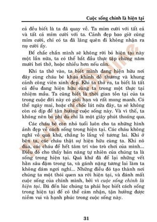 Cuoäc soáng chính laø hieän taïi

caû ñeàu bieát laø ta ñaõ quay veà. Ta mæm cöôøi vôùi taát caû
vaø taát caû mæm cöôøi vôùi ta. Caûnh ñeïp bao giôø cuõng
mæm cöôøi, chæ coù ta ñaõ laõng queân ñi khoâng nhaän ra
nuï cöôøi aáy.
    Ñeå chaéc chaén mình seõ khoâng rôøi boû hieän taïi naøy
moät laàn nöõa, ta coù theå baét ñaàu thöïc taäp chöøng naêm
möôøi hôi thôû, hoaëc nhieàu hôn neáu caàn.
    Khi ta thôû vaøo, ta bieát mình ñang hieän höõu nôi
ñaây cuøng chaùu beù khaùu khænh deã thöông vaø khung
caûnh coâng vieân xinh ñeïp. Khi ta thôû ra, ta bieát laø taát
caû ñeàu ñang hieän höõu cuøng ta trong moät thöïc taïi
nhieäm maàu. Ta cuõng bieát laø thôøi gian toàn taïi cuûa ta
trong cuoäc ñôøi naøy coù giôùi haïn vaø raát mong manh. Coù
theå ngaøy mai, hoaëc chæ choác laùt nöõa ñaây, ta seõ khoâng
coøn coù dòp ñeå taän höôûng cuoäc soáng naøy. Vaø vì theá, ta
khoâng neân boû phí duø chæ laø moät giaây phuùt thoaùng qua.
    Caùc chaùu beù coøn nhoû tuoåi luoân cho ta nhöõng hình
aûnh ñeïp veà caùch soáng trong hieän taïi. Caùc chaùu khoâng
nghó veà quaù khöù, chaúng lo laéng veà töông lai. Khi ôû
beân ta, caùc chaùu thaät söï hieän höõu cuøng ta. Khi noâ
ñuøa, caùc chaùu ñeå heát taâm trí vaøo troø chôi cuûa mình...
Ñieàu ñoù cho thaáy baûn naêng töï nhieân cuûa chuùng ta laø
soáng trong hieän taïi. Quaù khöù ñaõ ñeå laïi nhöõng veát
haèn saâu ñaäm trong ta, vaø gaùnh naëng töông lai laøm ta
khoâng daùm ngôi nghæ... Nhöõng ñieàu ñoù taïo thaønh nôi
chuùng ta moät thoùi quen xa rôøi hieän taïi, vaø ñaùnh maát
cuoäc soáng cuûa chính mình, bôûi vì cuoäc soáng chính laø
hieän taïi. Ñaõ ñeán luùc chuùng ta phaûi hoïc bieát caùch soáng
trong hieän taïi ñeå coù theå caûm nhaän, taän höôûng ñöôïc
nieàm vui vaø haïnh phuùc trong cuoäc soáng naøy.



                               31
 