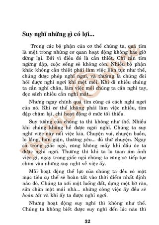 Suy nghó nhöõng gì coù lôïi...
    Trong caùc boä phaän cuûa cô theå chuùng ta, quaû tim
laø moät trong nhöõng cô quan hoaït ñoäng khoâng bao giôø
döøng laïi. Bôûi vì ñieàu ñoù laø caàn thieát. Chæ caàn tim
ngöøng ñaäp, cuoäc soáng seõ khoâng coøn. Nhieàu boä phaän
khaùc khoâng caàn thieát phaûi laøm vieäc lieân tuïc nhö theá,
chuùng ñöôïc pheùp nghæ ngôi, vaø thöôøng laø chuùng ñoøi
hoûi ñöôïc nghæ ngôi khi meät moûi. Khi ñi nhieàu chuùng
ta caàn nghæ chaân, laøm vieäc moûi chuùng ta caàn nghæ tay,
ñoïc saùch nhieàu caàn nghæ maét...
    Nhöng ngay chính quaû tim cuõng coù caùch nghæ ngôi
cuûa noù. Khi cô theå khoâng phaûi laøm vieäc nhieàu, tim
ñaäp chaäm laïi, chæ hoaït ñoäng ôû möùc toái thieåu.
    Suy töôûng cuûa chuùng ta thì khoâng nhö theá. Nhieàu
khi chuùng khoâng heà ñöôïc ngôi nghæ. Chuùng ta suy
nghó vieäc naøy noái vieäc kia. Chuyeän vui, chuyeän buoàn,
lo laéng, hôøn giaän, thöông yeâu... ñuû thöù chuyeän. Ngay
caû trong giaác nguû, cuõng khoâng maáy khi ñaàu oùc ta
ñöôïc nghæ ngôi. Thöôøng thì khi ta lo toan aùm aûnh
vieäc gì, ngay trong giaác nguû chuùng ta cuõng seõ tieáp tuïc
chìm vaøo nhöõng suy nghó veà vieäc aáy.
    Moãi hoaït ñoäng theå löïc cuûa chuùng ta ñeàu coù moät
muïc tieâu cuï theå seõ hoaøn taát vaøo thôøi ñieåm nhaát ñònh
naøo ñoù. Chuùng ta xôùi moät luoáng ñaát, döïng moät bôø raøo,
söûa chöõa moät maùi nhaø... nhöõng coâng vieäc aáy ñeàu seõ
hoaøn taát vaø khi aáy ta ñöôïc nghæ ngôi.
  Nhöng hoaït ñoäng suy nghó thì khoâng nhö theá.
Chuùng ta khoâng bieát ñöôïc suy nghó ñeán luùc naøo thì

                               32
 