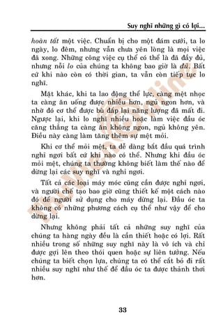 Suy nghó nhöõng gì coù lôïi...

hoaøn taát moät vieäc. Chuaån bò cho moät ñaùm cöôùi, ta lo
ngaøy, lo ñeâm, nhöng vaãn chöa yeân loøng laø moïi vieäc
ñaõ xong. Nhöõng coâng vieäc cuï theå coù theå laø ñaõ ñaày ñuû,
nhöng noãi lo cuûa chuùng ta khoâng bao giôø laø ñuû. Baát
cöù khi naøo coøn coù thôøi gian, ta vaãn coøn tieáp tuïc lo
nghó.
    Maët khaùc, khi ta lao ñoäng theå löïc, caøng meät nhoïc
ta caøng aên uoáng ñöôïc nhieàu hôn, nguû ngon hôn, vaø
nhôø ñoù cô theå ñöôïc buø ñaép laïi naêng löôïng ñaõ maát ñi.
Ngöôïc laïi, khi lo nghó nhieàu hoaëc laøm vieäc ñaàu oùc
caêng thaúng ta caøng aên khoâng ngon, nguû khoâng yeân.
Ñieàu naøy caøng laøm taêng theâm söï meät moûi.
   Khi cô theå moûi meät, ta deã daøng baét ñaàu quaù trình
nghæ ngôi baát cöù khi naøo coù theå. Nhöng khi ñaàu oùc
moûi meät, chuùng ta thöôøng khoâng bieát laøm theá naøo ñeå
döøng laïi caùc suy nghó vaø nghæ ngôi.
    Taát caû caùc loaïi maùy moùc cuõng caàn ñöôïc nghæ ngôi,
vaø ngöôøi cheá taïo bao giôø cuõng thieát keá moät caùch naøo
ñoù ñeå ngöôøi söû duïng cho maùy döøng laïi. Ñaàu oùc ta
khoâng coù nhöõng phöông caùch cuï theå nhö vaäy ñeå cho
döøng laïi.
   Nhöng khoâng phaûi taát caû nhöõng suy nghó cuûa
chuùng ta haøng ngaøy ñeàu laø caàn thieát hoaëc coù lôïi. Raát
nhieàu trong soá nhöõng suy nghó naøy laø voâ ích vaø chæ
ñöôïc gôïi leân theo thoùi quen hoaëc söï lieân töôûng. Neáu
chuùng ta bieát choïn löïa, chuùng ta coù theå caét boû ñi raát
nhieàu suy nghó nhö theá ñeå ñaàu oùc ta ñöôïc thaûnh thôi
hôn.



                                33
 