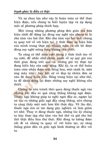 Haïnh phuùc laø ñieàu coù thaät

   Vaø söï choïn löïa nhö vaäy laø hoaøn toaøn coù theå thöïc
hieän ñöôïc, neáu chuùng ta bieát luyeän taäp vaø aùp duïng
moät soá phöông phaùp thích hôïp.
    Moät trong nhöõng phöông phaùp ñôn giaûn maø höõu
hieäu nhaát ñeå döøng laïi doøng suy nghó cuûa chuùng ta laø
chuù taâm vaøo hôi thôû. Khi chuù taâm vaøo hôi thôû, chuùng
ta quay trôû veà vôùi hieän taïi, yù thöùc ñöôïc söï hieän höõu
cuûa mình trong thöïc taïi nhieäm maàu vaø caét boû ñöôïc
doøng suy nghó moâng lung khoâng caàn thieát.
   Ta cuõng coù theå mæm cöôøi trong yù thöùc tænh taùo veà
nuï cöôøi, ñeå nhaéc nhôû chính mình veà söï quyù giaù cuûa
thôøi gian ñang troâi qua vaø nhöõng giaù trò thöïc taïi
ñang hieån baøy cuûa cuoäc soáng. Khi aáy, ta coù theå hoaøn
toaøn caûm nhaän ñöôïc moät boâng hoa, moät caønh laù, moät
aùng maây troâi... hay baát cöù veû ñeïp töï nhieân ñôn sô
naøo ñoù ñang hieän höõu. Soáng trong hieän taïi nhö theá,
ta deã daøng döøng laïi ñöôïc nhöõng suy nghó khoâng caàn
thieát.
    Chuùng ta neân traùnh thoùi quen duøng thuoác nguû vaøo
nhöõng khi ñaàu oùc quaù caêng thaúng khoâng nguû ñöôïc.
Thuoác nguû khoâng giuùp ta nghæ ngôi ñaàu oùc, ngöôïc laïi
noù taïo ra nhöõng giaác nguû ñaày caêng thaúng, neân chuùng
ta caøng thaáy meät moûi hôn khi thöùc daäy. Veà laâu daøi,
thuoác nguû coøn coù taùc duïng gaây nghieän vaø laøm giaûm
trí nhôù. Thay vì duøng thuoác nguû, nhöõng luùc aáy chuùng
ta haõy thöïc taäp chuù taâm vaøo hôi thôû vaø giöõ cho hôi
thôû thaät ñieàu hoøa thö thaùi. Khi doøng tö töôûng ñöôïc
caét ñi vaø chuùng ta quay veà vôùi hieän taïi, söï caêng
thaúng giaûm daàn vaø giaác nguû bình thöôøng seõ ñeán vôùi
ta.

                                  34
 