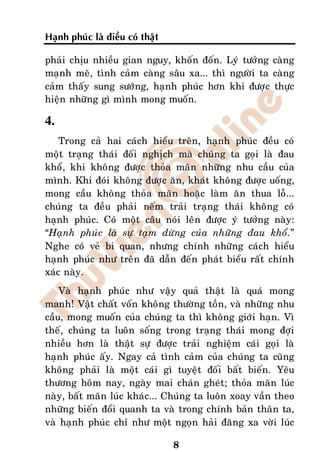 Haïnh phuùc laø ñieàu coù thaät

phaûi chòu nhieàu gian nguy, khoán ñoán. Lyù töôûng caøng
maïnh meõ, tình caûm caøng saâu xa... thì ngöôøi ta caøng
caûm thaáy sung söôùng, haïnh phuùc hôn khi ñöôïc thöïc
hieän nhöõng gì mình mong muoán.

4.
    Trong caû hai caùch hieåu treân, haïnh phuùc ñeàu coù
moät traïng thaùi ñoái nghòch maø chuùng ta goïi laø ñau
khoå, khi khoâng ñöôïc thoûa maõn nhöõng nhu caàu cuûa
mình. Khi ñoùi khoâng ñöôïc aên, khaùt khoâng ñöôïc uoáng,
mong caàu khoâng thoûa maõn hoaëc laøm aên thua loã...
chuùng ta ñeàu phaûi neám traûi traïng thaùi khoâng coù
haïnh phuùc. Coù moät caâu noùi leân ñöôïc yù töôûng naøy:
“Haïnh phuùc laø söï taïm döøng cuûa nhöõng ñau khoå.”
Nghe coù veû bi quan, nhöng chính nhöõng caùch hieåu
haïnh phuùc nhö treân ñaõ daãn ñeán phaùt bieåu raát chính
xaùc naøy.
    Vaø haïnh phuùc nhö vaäy quaû thaät laø quaù mong
manh! Vaät chaát voán khoâng thöôøng toàn, vaø nhöõng nhu
caàu, mong muoán cuûa chuùng ta thì khoâng giôùi haïn. Vì
theá, chuùng ta luoân soáng trong traïng thaùi mong ñôïi
nhieàu hôn laø thaät söï ñöôïc traûi nghieäm caùi goïi laø
haïnh phuùc aáy. Ngay caû tình caûm cuûa chuùng ta cuõng
khoâng phaûi laø moät caùi gì tuyeät ñoái baát bieán. Yeâu
thöông hoâm nay, ngaøy mai chaùn gheùt; thoûa maõn luùc
naøy, baát maõn luùc khaùc... Chuùng ta luoân xoay vaàn theo
nhöõng bieán ñoåi quanh ta vaø trong chính baûn thaân ta,
vaø haïnh phuùc chæ nhö moät ngoïn haûi ñaêng xa vôøi luùc

                                  8
 