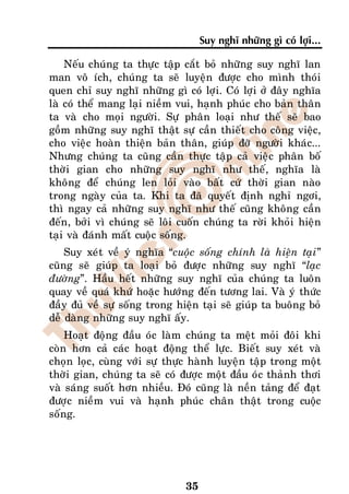 Suy nghó nhöõng gì coù lôïi...

    Neáu chuùng ta thöïc taäp caét boû nhöõng suy nghó lan
man voâ ích, chuùng ta seõ luyeän ñöôïc cho mình thoùi
quen chæ suy nghó nhöõng gì coù lôïi. Coù lôïi ôû ñaây nghóa
laø coù theå mang laïi nieàm vui, haïnh phuùc cho baûn thaân
ta vaø cho moïi ngöôøi. Söï phaân loaïi nhö theá seõ bao
goàm nhöõng suy nghó thaät söï caàn thieát cho coâng vieäc,
cho vieäc hoaøn thieän baûn thaân, giuùp ñôõ ngöôøi khaùc...
Nhöng chuùng ta cuõng caàn thöïc taäp caû vieäc phaân boá
thôøi gian cho nhöõng suy nghó nhö theá, nghóa laø
khoâng ñeå chuùng len loûi vaøo baát cöù thôøi gian naøo
trong ngaøy cuûa ta. Khi ta ñaõ quyeát ñònh nghæ ngôi,
thì ngay caû nhöõng suy nghó nhö theá cuõng khoâng caàn
ñeán, bôûi vì chuùng seõ loâi cuoán chuùng ta rôøi khoûi hieän
taïi vaø ñaùnh maát cuoäc soáng.
    Suy xeùt veà yù nghóa “cuoäc soáng chính laø hieän taïi”
cuõng seõ giuùp ta loaïi boû ñöôïc nhöõng suy nghó “laïc
ñöôøng”. Haàu heát nhöõng suy nghó cuûa chuùng ta luoân
quay veà quaù khöù hoaëc höôùng ñeán töông lai. Vaø yù thöùc
ñaày ñuû veà söï soáng trong hieän taïi seõ giuùp ta buoâng boû
deã daøng nhöõng suy nghó aáy.
    Hoaït ñoäng ñaàu oùc laøm chuùng ta meät moûi ñoâi khi
coøn hôn caû caùc hoaït ñoäng theå löïc. Bieát suy xeùt vaø
choïn loïc, cuøng vôùi söï thöïc haønh luyeän taäp trong moät
thôøi gian, chuùng ta seõ coù ñöôïc moät ñaàu oùc thaûnh thôi
vaø saùng suoát hôn nhieàu. Ñoù cuõng laø neàn taûng ñeå ñaït
ñöôïc nieàm vui vaø haïnh phuùc chaân thaät trong cuoäc
soáng.




                               35
 