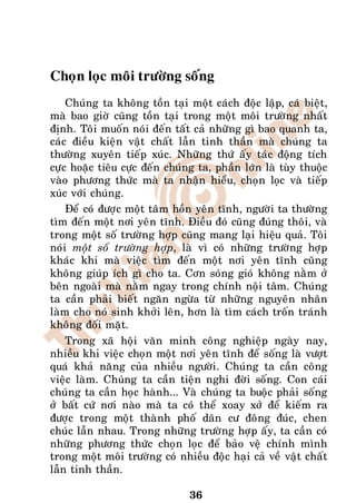 Choïn loïc moâi tröôøng soáng
    Chuùng ta khoâng toàn taïi moät caùch ñoäc laäp, caù bieät,
maø bao giôø cuõng toàn taïi trong moät moâi tröôøng nhaát
ñònh. Toâi muoán noùi ñeán taát caû nhöõng gì bao quanh ta,
caùc ñieàu kieän vaät chaát laãn tinh thaàn maø chuùng ta
thöôøng xuyeân tieáp xuùc. Nhöõng thöù aáy taùc ñoäng tích
cöïc hoaëc tieâu cöïc ñeán chuùng ta, phaàn lôùn laø tuøy thuoäc
vaøo phöông thöùc maø ta nhaän hieåu, choïn loïc vaø tieáp
xuùc vôùi chuùng.
    Ñeå coù ñöôïc moät taâm hoàn yeân tónh, ngöôøi ta thöôøng
tìm ñeán moät nôi yeân tónh. Ñieàu ñoù cuõng ñuùng thoâi, vaø
trong moät soá tröôøng hôïp cuõng mang laïi hieäu quaû. Toâi
noùi moät soá tröôøng hôïp, laø vì coù nhöõng tröôøng hôïp
khaùc khi maø vieäc tìm ñeán moät nôi yeân tónh cuõng
khoâng giuùp ích gì cho ta. Côn soùng gioù khoâng naèm ôû
beân ngoaøi maø naèm ngay trong chính noäi taâm. Chuùng
ta caàn phaûi bieát ngaên ngöøa töø nhöõng nguyeân nhaân
laøm cho noù sinh khôûi leân, hôn laø tìm caùch troán traùnh
khoâng ñoái maët.
    Trong xaõ hoäi vaên minh coâng nghieäp ngaøy nay,
nhieàu khi vieäc choïn moät nôi yeân tónh ñeå soáng laø vöôït
quaù khaû naêng cuûa nhieàu ngöôøi. Chuùng ta caàn coâng
vieäc laøm. Chuùng ta caàn tieän nghi ñôøi soáng. Con caùi
chuùng ta caàn hoïc haønh... Vaø chuùng ta buoäc phaûi soáng
ôû baát cöù nôi naøo maø ta coù theå xoay xôû ñeå kieám ra
ñöôïc trong moät thaønh phoá daân cö ñoâng ñuùc, chen
chuùc laãn nhau. Trong nhöõng tröôøng hôïp aáy, ta caàn coù
nhöõng phöông thöùc choïn loïc ñeå baûo veä chính mình
trong moät moâi tröôøng coù nhieàu ñoäc haïi caû veà vaät chaát
laãn tinh thaàn.

                                36
 