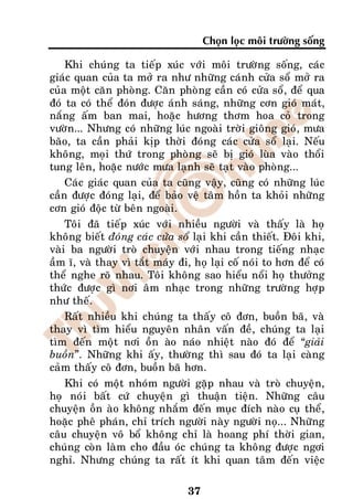 Choïn loïc moâi tröôøng soáng

    Khi chuùng ta tieáp xuùc vôùi moâi tröôøng soáng, caùc
giaùc quan cuûa ta môû ra nhö nhöõng caùnh cöûa soå môû ra
cuûa moät caên phoøng. Caên phoøng caàn coù cöûa soå, ñeå qua
ñoù ta coù theå ñoùn ñöôïc aùnh saùng, nhöõng côn gioù maùt,
naéng aám ban mai, hoaëc höông thôm hoa coû trong
vöôøn... Nhöng coù nhöõng luùc ngoaøi trôøi gioâng gioù, möa
baõo, ta caàn phaûi kòp thôøi ñoùng caùc cöûa soå laïi. Neáu
khoâng, moïi thöù trong phoøng seõ bò gioù luøa vaøo thoåi
tung leân, hoaëc nöôùc möa laïnh seõ taït vaøo phoøng...
    Caùc giaùc quan cuûa ta cuõng vaäy, cuõng coù nhöõng luùc
caàn ñöôïc ñoùng laïi, ñeå baûo veä taâm hoàn ta khoûi nhöõng
côn gioù ñoäc töø beân ngoaøi.
    Toâi ñaõ tieáp xuùc vôùi nhieàu ngöôøi vaø thaáy laø hoï
khoâng bieát ñoùng caùc cöûa soå laïi khi caàn thieát. Ñoâi khi,
vaøi ba ngöôøi troø chuyeän vôùi nhau trong tieáng nhaïc
aàm ó, vaø thay vì taét maùy ñi, hoï laïi coá noùi to hôn ñeå coù
theå nghe roõ nhau. Toâi khoâng sao hieåu noåi hoï thöôûng
thöùc ñöôïc gì nôi aâm nhaïc trong nhöõng tröôøng hôïp
nhö theá.
    Raát nhieàu khi chuùng ta thaáy coâ ñôn, buoàn baõ, vaø
thay vì tìm hieåu nguyeân nhaân vaán ñeà, chuùng ta laïi
tìm ñeán moät nôi oàn aøo naùo nhieät naøo ñoù ñeå “giaûi
buoàn”. Nhöõng khi aáy, thöôøng thì sau ñoù ta laïi caøng
caûm thaáy coâ ñôn, buoàn baõ hôn.
    Khi coù moät nhoùm ngöôøi gaëp nhau vaø troø chuyeän,
hoï noùi baát cöù chuyeän gì thuaän tieän. Nhöõng caâu
chuyeän oàn aøo khoâng nhaém ñeán muïc ñích naøo cuï theå,
hoaëc pheâ phaùn, chæ trích ngöôøi naøy ngöôøi noï... Nhöõng
caâu chuyeän voâ boå khoâng chæ laø hoang phí thôøi gian,
chuùng coøn laøm cho ñaàu oùc chuùng ta khoâng ñöôïc ngôi
nghæ. Nhöng chuùng ta raát ít khi quan taâm ñeán vieäc

                                37
 