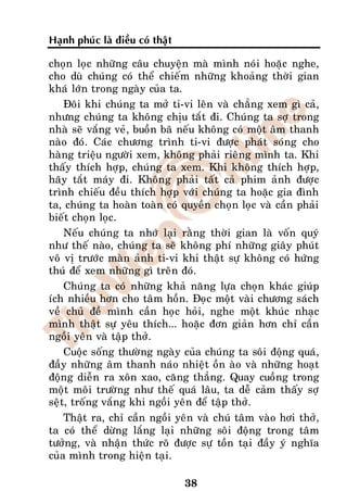 Haïnh phuùc laø ñieàu coù thaät

choïn loïc nhöõng caâu chuyeän maø mình noùi hoaëc nghe,
cho duø chuùng coù theå chieám nhöõng khoaûng thôøi gian
khaù lôùn trong ngaøy cuûa ta.
    Ñoâi khi chuùng ta môû ti-vi leân vaø chaúng xem gì caû,
nhöng chuùng ta khoâng chòu taét ñi. Chuùng ta sôï trong
nhaø seõ vaéng veû, buoàn baõ neáu khoâng coù moät aâm thanh
naøo ñoù. Caùc chöông trình ti-vi ñöôïc phaùt soùng cho
haøng trieäu ngöôøi xem, khoâng phaûi rieâng mình ta. Khi
thaáy thích hôïp, chuùng ta xem. Khi khoâng thích hôïp,
haõy taét maùy ñi. Khoâng phaûi taát caû phim aûnh ñöôïc
trình chieáu ñeàu thích hôïp vôùi chuùng ta hoaëc gia ñình
ta, chuùng ta hoaøn toaøn coù quyeàn choïn loïc vaø caàn phaûi
bieát choïn loïc.
    Neáu chuùng ta nhôù laïi raèng thôøi gian laø voán quyù
nhö theá naøo, chuùng ta seõ khoâng phí nhöõng giaây phuùt
voâ vò tröôùc maøn aûnh ti-vi khi thaät söï khoâng coù höùng
thuù ñeå xem nhöõng gì treân ñoù.
    Chuùng ta coù nhöõng khaû naêng löïa choïn khaùc giuùp
ích nhieàu hôn cho taâm hoàn. Ñoïc moät vaøi chöông saùch
veà chuû ñeà mình caàn hoïc hoûi, nghe moät khuùc nhaïc
mình thaät söï yeâu thích... hoaëc ñôn giaûn hôn chæ caàn
ngoài yeân vaø taäp thôû.
    Cuoäc soáng thöôøng ngaøy cuûa chuùng ta soâi ñoäng quaù,
ñaày nhöõng aâm thanh naùo nhieät oàn aøo vaø nhöõng hoaït
ñoäng dieãn ra xoân xao, caêng thaúng. Quay cuoàng trong
moät moâi tröôøng nhö theá quaù laâu, ta deã caûm thaáy sôï
seät, troáng vaéng khi ngoài yeân ñeå taäp thôû.
    Thaät ra, chæ caàn ngoài yeân vaø chuù taâm vaøo hôi thôû,
ta coù theå döøng laéng laïi nhöõng soâi ñoäng trong taâm
töôûng, vaø nhaän thöùc roõ ñöôïc söï toàn taïi ñaày yù nghóa
cuûa mình trong hieän taïi.

                                  38
 