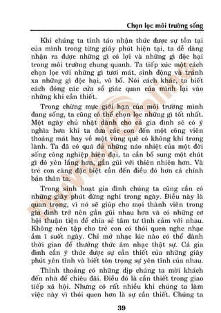 Choïn loïc moâi tröôøng soáng

    Khi chuùng ta tænh taùo nhaän thöùc ñöôïc söï toàn taïi
cuûa mình trong töøng giaây phuùt hieän taïi, ta deã daøng
nhaän ra ñöôïc nhöõng gì coù lôïi vaø nhöõng gì ñoäc haïi
trong moâi tröôøng chung quanh. Ta tieáp xuùc moät caùch
choïn loïc vôùi nhöõng gì töôi maùt, sinh ñoäng vaø traùnh
xa nhöõng gì ñoäc haïi, voâ boå. Noùi caùch khaùc, ta bieát
caùch ñoùng caùc cöûa soå giaùc quan cuûa mình laïi vaøo
nhöõng khi caàn thieát.
    Trong chöøng möïc giôùi haïn cuûa moâi tröôøng mình
ñang soáng, ta cuõng coù theå choïn loïc nhöõng gì toát nhaát.
Moät ngaøy chuû nhaät daønh cho caû gia ñình seõ coù yù
nghóa hôn khi ta ñöa caùc con ñeán moät coâng vieân
thoaùng maùt hay veà moät vuøng queâ coù khoâng khí trong
laønh. Ta ñaõ coù quaù ñuû nhöõng naùo nhieät cuûa moät ñôøi
soáng coâng nghieäp hieän ñaïi, ta caàn boå sung moät chuùt
gì ñoù yeân laéng hôn, gaàn guõi vôùi thieân nhieân hôn. Vaø
treû con caøng ñaëc bieät caàn ñeán ñieàu ñoù hôn caû chính
baûn thaân ta.
    Trong sinh hoaït gia ñình chuùng ta cuõng caàn coù
nhöõng giaây phuùt döøng nghæ trong ngaøy. Ñieàu naøy laø
quan troïng, vì noù seõ giuùp cho moïi thaønh vieân trong
gia ñình trôû neân gaàn guõi nhau hôn vaø coù nhöõng cô
hoäi thuaän tieän ñeå chia seû taâm tö tình caûm vôùi nhau.
Khoâng neân taäp cho treû con coù thoùi quen nghe nhaïc
aàm ó suoát ngaøy. Chæ môû nhaïc luùc naøo coù theå daønh
thôøi gian ñeå thöôûng thöùc aâm nhaïc thaät söï. Caû gia
ñình caàn yù thöùc ñöôïc söï caàn thieát cuûa nhöõng giaây
phuùt yeân tónh vaø bieát toân troïng söï yeân tónh cuûa nhau.
    Thænh thoaûng coù nhöõng dòp chuùng ta môøi khaùch
ñeán nhaø ñeå chieâu ñaõi. Ñieàu ñoù laø caàn thieát trong giao
tieáp xaõ hoäi. Nhöng coù raát nhieàu khi chuùng ta laøm
vieäc naøy vì thoùi quen hôn laø söï caàn thieát. Chuùng ta

                               39
 