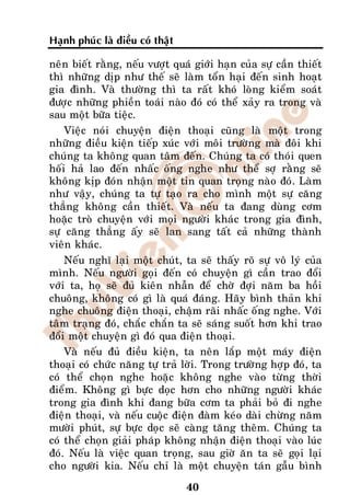 Haïnh phuùc laø ñieàu coù thaät

neân bieát raèng, neáu vöôït quaù giôùi haïn cuûa söï caàn thieát
thì nhöõng dòp nhö theá seõ laøm toån haïi ñeán sinh hoaït
gia ñình. Vaø thöôøng thì ta raát khoù loøng kieåm soaùt
ñöôïc nhöõng phieàn toaùi naøo ñoù coù theå xaûy ra trong vaø
sau moät böõa tieäc.
    Vieäc noùi chuyeän ñieän thoaïi cuõng laø moät trong
nhöõng ñieàu kieän tieáp xuùc vôùi moâi tröôøng maø ñoâi khi
chuùng ta khoâng quan taâm ñeán. Chuùng ta coù thoùi quen
hoái haû lao ñeán nhaác oáng nghe nhö theå sôï raèng seõ
khoâng kòp ñoùn nhaän moät tin quan troïng naøo ñoù. Laøm
nhö vaäy, chuùng ta töï taïo ra cho mình moät söï caêng
thaúng khoâng caàn thieát. Vaø neáu ta ñang duøng côm
hoaëc troø chuyeän vôùi moïi ngöôøi khaùc trong gia ñình,
söï caêng thaúng aáy seõ lan sang taát caû nhöõng thaønh
vieân khaùc.
    Neáu nghó laïi moät chuùt, ta seõ thaáy roõ söï voâ lyù cuûa
mình. Neáu ngöôøi goïi ñeán coù chuyeän gì caàn trao ñoåi
vôùi ta, hoï seõ ñuû kieân nhaãn ñeå chôø ñôïi naêm ba hoài
chuoâng, khoâng coù gì laø quaù ñaùng. Haõy bình thaûn khi
nghe chuoâng ñieän thoaïi, chaäm raõi nhaác oáng nghe. Vôùi
taâm traïng ñoù, chaéc chaén ta seõ saùng suoát hôn khi trao
ñoåi moät chuyeän gì ñoù qua ñieän thoaïi.
    Vaø neáu ñuû ñieàu kieän, ta neân laép moät maùy ñieän
thoaïi coù chöùc naêng töï traû lôøi. Trong tröôøng hôïp ñoù, ta
coù theå choïn nghe hoaëc khoâng nghe vaøo töøng thôøi
ñieåm. Khoâng gì böïc doïc hôn cho nhöõng ngöôøi khaùc
trong gia ñình khi ñang böõa côm ta phaûi boû ñi nghe
ñieän thoaïi, vaø neáu cuoäc ñieän ñaøm keùo daøi chöøng naêm
möôøi phuùt, söï böïc doïc seõ caøng taêng theâm. Chuùng ta
coù theå choïn giaûi phaùp khoâng nhaän ñieän thoaïi vaøo luùc
ñoù. Neáu laø vieäc quan troïng, sau giôø aên ta seõ goïi laïi
cho ngöôøi kia. Neáu chæ laø moät chuyeän taùn gaãu bình

                                  40
 