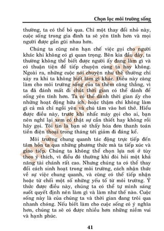 Choïn loïc moâi tröôøng soáng

thöôøng, ta coù theå boû qua. Chæ moät thay ñoåi nhoû naøy,
cuoäc soáng trong gia ñình ta seõ yeân tónh hôn vaø moïi
ngöôøi ñöôïc gaàn guõi nhau hôn.
    Chuùng ta cuõng neân haïn cheá vieäc goïi cho ngöôøi
khaùc khi khoâng coù gì quan troïng. Beân kia ñaàu daây, ta
thöôøng khoâng theå bieát ñöôïc ngöôøi aáy ñang laøm gì vaø
coù thuaän tieän ñeå tieáp chuyeän cuøng ta hay khoâng.
Ngoaøi ra, nhöõng cuoäc noùi chuyeän nhö theá thöôøng chæ
xaûy ra khi ta khoâng bieát laøm gì khaùc. Ñieàu naøy caøng
laøm cho moâi tröôøng soáng cuûa ta theâm caêng thaúng, vì
ta ñaõ ñaùnh maát ñi chuùt thôøi gian coù theå daønh ñeå
soáng yeân tónh hôn. Ta coù theå daønh thôøi gian aáy cho
nhöõng hoaït ñoäng höõu ích, hoaëc thaäm chí khoâng laøm
gì caû maø chæ ngoài yeân vaø chuù taâm vaøo hôi thôû. Hieåu
ñöôïc ñieàu naøy, tröôùc khi nhaác maùy goïi cho ai, baïn
neân nghó laïi xem coù thaät söï caàn thieát hay khoâng roài
haõy goïi. Toâi tin laø baïn seõ thaáy hoùa ñôn thanh toaùn
tieàn ñieän thoaïi trong thaùng tôùi giaûm ñi ñaùng keå.
    Moâi tröôøng chung quanh taùc ñoäng tröïc tieáp ñeán
taâm hoàn ta qua nhöõng phöông thöùc maø ta tieáp xuùc vaø
giao tieáp. Chuùng ta khoâng theå choïn löïa nôi ôû tuøy
theo yù thích, vì ñieàu ñoù thöôøng khi ñoøi hoûi moät khaû
naêng taøi chaùnh raát cao. Nhöng chuùng ta coù theå thay
ñoåi caùch sinh hoaït trong moâi tröôøng, caùch nhaän thöùc
veà söï vieäc chung quanh, vaø cuõng coù theå tieáp nhaän
hoaëc töø choái moät soá nhöõng yeáu toá töø moâi tröôøng. YÙ
thöùc ñöôïc ñieàu naøy, chuùng ta coù theå töï mình saùng
suoát quyeát ñònh neân laøm gì vaø laøm nhö theá naøo. Cuoäc
soáng naøy laø cuûa chuùng ta vaø thôøi gian ñang troâi qua
nhanh choùng. Neáu bieát laøm cho cuoäc soáng coù yù nghóa
hôn, chuùng ta seõ coù ñöôïc nhieàu hôn nhöõng nieàm vui
vaø haïnh phuùc.

                              41
 