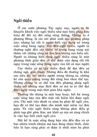 Ngoài thieàn
   ÔÛ caùc nöôùc phöông Taây ngaøy nay, ngöôøi ta ñaõ
khuyeán khích vieäc ngoài thieàn nhö moät bieän phaùp höõu
hieäu ñeå ñoái trò ñôøi soáng caêng thaúng. Chuùng ta ôû
phöông Ñoâng, laø caùi noâi phaùt sinh cuûa phöông phaùp
naøy, nhöng laïi raát ít ngöôøi bieát vaän duïng noù trong
cuoäc soáng haøng ngaøy. Noùi ñeán ngoài thieàn, ngöôøi ta
thöôøng nghó ñeán caùc thieàn sö trong hang cuøng nuùi
thaúm vôùi nhöõng coâng aùn hoùc buùa khoâng sao hieåu noåi.
Ngöôøi ta khoâng bieát raèng ngoài thieàn cuõng laø moät
phöông thöùc giaûn ñôn coù theå ñöôïc vaän duïng raát toát
ngay trong cuoäc soáng haøng ngaøy cuûa taát caû moïi ngöôøi.
   Caùc thieàn sö tu taäp thieàn ñònh ñeå ñaït ñeán söï
chöùng ngoä, giaûi thoaùt. Nhöõng ñieàu ñoù thöôøng laø khaù
cao sieâu ñoái vôùi nhieàu ngöôøi trong chuùng ta, nhöõng
keû coøn quay cuoàng trong ñôøi soáng bon chen theá tuïc.
Nhöng chuùng ta coù theå tìm ñeán phöông phaùp ngoài
thieàn vôùi nhöõng muïc ñích ñôn sô maø ta coù theå ñaït
ñöôïc ngay trong moät thôøi gian khaù ngaén.
    Thöôøng thì chuùng ta maõi loay hoay, hoái haû trong
cuoäc soáng baän roän ñeán möùc raát hieám khi ñöôïc ngoài
yeân. Chæ moät vieäc daønh ra naêm ba phuùt ñeå ngoài yeân,
baïn ñaõ coù theå taïo ñöôïc cho mình moät nieàm vui ñôn
giaûn. Vaø vieäc ngoài thieàn cuõng khoâng phaûi ñieàu gì
phöùc taïp gheâ gôùm laém, maø khôûi söï cuûa noù cuõng chính
laø vieäc hoïc bieát caùch ngoài yeân.
   Baát keå laø cuoäc soáng ñang baän roän ñeán ñaâu vaø coù
bao nhieâu traùch nhieäm maø baïn ñang nhaän laõnh, chaéc
haún laø baïn cuõng phaûi coù ñöôïc ít nhaát naêm ba phuùt

                              42
 