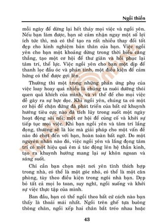 Ngoài thieàn

moãi ngaøy ñeå döøng laïi heát thaûy moïi vieäc vaø ngoài yeân.
Neáu baïn laøm ñöôïc, baïn seõ caûm nhaän ngay moät soá lôïi
ích töùc thì, maø coù theå taïo ra raát nhieàu thay ñoåi toát
ñeïp cho kinh nghieäm baûn thaân cuûa baïn. Vieäc ngoài
yeân cho baïn moät khoaûng döøng trong thôøi bieåu caêng
thaúng, taïo moät cô hoäi ñeå thö giaõn vaø hoài phuïc laïi
taâm trí, theå löïc. Vieäc ngoài yeân cho baïn moät dòp ñeå
thanh loïc ñaàu oùc vaø phaûn tænh, moät ñieàu kieän ñeå caûm
höùng coù theå ñöôïc gôïi leân.
    Thöôøng thì moät trong nhöõng phaûn öùng phuï cuûa
vieäc loay hoay quaù nhieàu laø chuùng ta nuoâi döôõng thoùi
quen quaù khích cuûa mình, vaø vì theá ñeå cho moïi vieäc
deã gaây ra söï böïc doïc. Khi ngoài yeân, chuùng ta coù moät
cô hoäi ñeå chaën ñöùng ñaø phaùt trieån cuûa baát cöù khuynh
höôùng tieâu cöïc naøo ñaõ tích luõy trong suoát moät ngaøy
hoaït ñoäng soâi noåi; moät cô hoäi ñeå cuûng coá vaø khôûi söï
tieáp tuïc moïi vieäc. Khi baïn ngoài yeân vaø taâm trí laéng
ñoïng, thöôøng seõ laø luùc maø giaûi phaùp cho moät vaán ñeà
naøo ñoù chôït ñeán vôùi baïn, hoaøn toaøn baát ngôø. Do moät
nguyeân nhaân naøo ñoù, vieäc ngoài yeân vaø laéng ñoïng taâm
trí coù moät hieäu quaû eâm aû taùc ñoäng leân heä thaàn kinh,
taïo ra khuynh höôùng mang laïi söï khoân ngoan vaø
saùng suoát.
    Chæ caàn baïn choïn moät nôi yeân tónh thích hôïp
trong nhaø, coù theå laø moät goùc nhoû, coù theå laø moät caên
phoøng, tuøy theo ñieàu kieän trong ngoâi nhaø baïn. Deïp
boû taát caû moïi lo toan, suy nghó, ngoài xuoáng vaø khôûi
söï vieäc thöïc taäp cuûa mình.
   Ban ñaàu, baïn coù theå ngoài theo baát cöù caùch naøo baïn
thaáy laø thoaûi maùi nhaát. Ngoài treân gheá töïa buoâng
thoõng chaân, ngoài xeáp hai chaân baét treùo nhau hoaëc

                               43
 