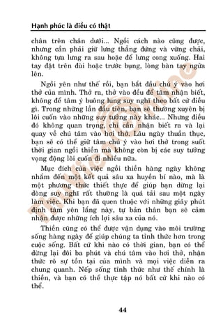 Haïnh phuùc laø ñieàu coù thaät

chaân treân chaân döôùi... Ngoài caùch naøo cuõng ñöôïc,
nhöng caàn phaûi giöõ löng thaúng ñöùng vaø vöõng chaûi,
khoâng töïa löng ra sau hoaëc ñeå löng cong xuoáng. Hai
tay ñaët treân ñuøi hoaëc tröôùc buïng, loøng baøn tay ngöûa
leân.
    Ngoài yeân nhö theá roài, baïn baét ñaàu chuù yù vaøo hôi
thôû cuûa mình. Thôû ra, thôû vaøo ñeàu ñeå taâm nhaän bieát,
khoâng ñeå taâm yù buoâng lung suy nghó theo baát cöù ñieàu
gì. Trong nhöõng laàn ñaàu tieân, baïn seõ thöôøng xuyeân bò
loâi cuoán vaøo nhöõng suy töôûng naøy khaùc... Nhöng ñieàu
ñoù khoâng quan troïng, chæ caàn nhaän bieát ra vaø laïi
quay veà chuù taâm vaøo hôi thôû. Laâu ngaøy thuaàn thuïc,
baïn seõ coù theå giöõ taâm chuù yù vaøo hôi thôû trong suoát
thôøi gian ngoài thieàn maø khoâng coøn bò caùc suy töôûng
voïng ñoäng loâi cuoán ñi nhieàu nöõa.
    Muïc ñích cuûa vieäc ngoài thieàn haøng ngaøy khoâng
nhaém ñeán moät keát quaû saâu xa huyeàn bí naøo, maø laø
moät phöông thöùc thieát thöïc ñeå giuùp baïn döøng laïi
doøng suy nghó raát thöôøng laø quaù taûi sau moät ngaøy
laøm vieäc. Khi baïn ñaõ quen thuoäc vôùi nhöõng giaây phuùt
ñònh taâm yeân laéng naøy, töï baûn thaân baïn seõ caûm
nhaän ñöôïc nhöõng ích lôïi saâu xa cuûa noù.
    Thieàn cuõng coù theå ñöôïc vaän duïng vaøo moâi tröôøng
soáng haøng ngaøy ñeå giuùp chuùng ta tænh thöùc hôn trong
cuoäc soáng. Baát cöù khi naøo coù thôøi gian, baïn coù theå
döøng laïi ñoâi ba phuùt vaø chuù taâm vaøo hôi thôû, nhaän
thöùc roõ söï toàn taïi cuûa mình vaø moïi vieäc dieãn ra
chung quanh. Neáp soáng tænh thöùc nhö theá chính laø
thieàn, vaø baïn coù theå thöïc taäp noù baát cöù khi naøo coù
theå.


                                  44
 
