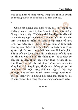 Thay lôøi töïa

naøo cuõng naèm veà phía tröôùc, trong khi thöïc teá quanh
ta thöôøng xuyeân laø soùng gioù aûm ñaïm mòt muø...

5.
    Chính töø nhöõng suy nghó treân, ñoâi khi chuùng ta
thöôøng hoang mang töï hoûi: “Haïnh phuùc, phaûi chaêng
laø moät ñieàu coù thaät?” Nhöõng khoå ñau daäp doàn ñeán vôùi
ta vaø nhöõng ngöôøi quanh ta keùo daøi ñeán noãi ñoâi khi
laøm tieâu tan ñi nieàm hy voïng mong manh veà moät
ngaøy mai töôi saùng. Chuùng ta hoaøi nghi veà tính caùch
taïm bôï cuûa nhöõng gì ta ñaït ñöôïc, vaø hoaøi nghi caû veà
söï toàn taïi cuûa moät traïng thaùi ñöôïc xem laø haïnh phuùc.
Bôûi vì neáu noù ñöôïc saûn sinh töø nhöõng gì voán laø taïm
bôï, thì döïa vaøo ñaâu ñeå baûn thaân noù coù theå coù ñöôïc söï
toàn taïi laâu daøi? Haïnh phuùc chaân thaät, vì theá, chæ coù
theå laø coù thaät vaø toàn taïi cuøng chuùng ta trong cuoäc
soáng khi noù khoâng bò phuï thuoäc vaøo nhöõng gì taïm bôï
quanh ta. Vaø moät traïng thaùi nhö vaäy coù thaät hay
chaêng? Laøm theá naøo ñeå moãi ngöôøi trong chuùng ta coù
theå ñaït ñeán? Ñoù laø nhöõng noäi dung maø chuùng toâi seõ
coá gaéng trình baøy cuøng ñoäc giaû trong cuoán saùch naøy.


                              °°°




                                 9
 