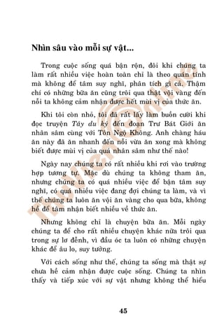 Nhìn saâu vaøo moãi söï vaät...
    Trong cuoäc soáng quaù baän roän, ñoâi khi chuùng ta
laøm raát nhieàu vieäc hoaøn toaøn chæ laø theo quaùn tính
maø khoâng ñeå taâm suy nghó, phaân tích gì caû. Thaäm
chí coù nhöõng böõa aên cuõng troâi qua thaät voäi vaøng ñeán
noãi ta khoâng caûm nhaän ñöôïc heát muøi vò cuûa thöùc aên.
    Khi toâi coøn nhoû, toâi ñaõ raát laáy laøm buoàn cöôøi khi
ñoïc truyeän Taây du kyù ñeán ñoaïn Trö Baùt Giôùi aên
nhaân saâm cuøng vôùi Toân Ngoä Khoâng. Anh chaøng haùu
aên naøy ñaõ aên nhanh ñeán noãi vöøa aên xong maø khoâng
bieát ñöôïc muøi vò cuûa quaû nhaân saâm nhö theá naøo!
    Ngaøy nay chuùng ta coù raát nhieàu khi rôi vaøo tröôøng
hôïp töông töï. Maëc duø chuùng ta khoâng tham aên,
nhöng chuùng ta coù quaù nhieàu vieäc ñeå baän taâm suy
nghó, coù quaù nhieàu vieäc ñang ñôïi chuùng ta laøm, vaø vì
theá chuùng ta luoân aên voäi aên vaøng cho qua böõa, khoâng
heà ñeå taâm nhaän bieát nhieàu veà thöùc aên.
   Nhöng khoâng chæ laø chuyeän böõa aên. Moãi ngaøy
chuùng ta ñeå cho raát nhieàu chuyeän khaùc nöõa troâi qua
trong söï lô ñeãnh, vì ñaàu oùc ta luoân coù nhöõng chuyeän
khaùc ñeå aâu lo, suy töôûng.
   Vôùi caùch soáng nhö theá, chuùng ta soáng maø thaät söï
chöa heà caûm nhaän ñöôïc cuoäc soáng. Chuùng ta nhìn
thaáy vaø tieáp xuùc vôùi söï vaät nhöng khoâng theå hieåu



                               45
 