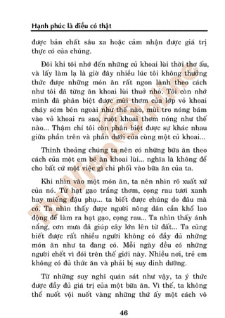 Haïnh phuùc laø ñieàu coù thaät

ñöôïc baûn chaát saâu xa hoaëc caûm nhaän ñöôïc giaù trò
thöïc coù cuûa chuùng.
    Ñoâi khi toâi nhôù ñeán nhöõng cuû khoai luøi thôøi thô aáu,
vaø laáy laøm laï laø giôø ñaây nhieàu luùc toâi khoâng thöôûng
thöùc ñöôïc nhöõng moùn aên raát ngon laønh theo caùch
nhö toâi ñaõ töøng aên khoai luøi thuôû nhoû. Toâi coøn nhôù
mình ñaõ phaân bieät ñöôïc muøi thôm cuûa lôùp voû khoai
chaùy seùm beân ngoaøi nhö theá naøo, muøi tro noùng baùm
vaøo voû khoai ra sao, ruoät khoai thôm noùng nhö theá
naøo... Thaäm chí toâi coøn phaân bieät ñöôïc söï khaùc nhau
giöõa phaàn treân vaø phaàn döôùi cuûa cuøng moät cuû khoai...
    Thænh thoaûng chuùng ta neân coù nhöõng böõa aên theo
caùch cuûa moät em beù aên khoai luøi... nghóa laø khoâng ñeå
cho baát cöù moät vieäc gì chi phoái vaøo böõa aên cuûa ta.
    Khi nhìn vaøo moät moùn aên, ta neân nhìn roõ xuaát xöù
cuûa noù. Töø haït gaïo traéng thôm, coïng rau töôi xanh
hay mieáng ñaäu phuï... ta bieát ñöôïc chuùng do ñaâu maø
coù. Ta nhìn thaáy ñöôïc ngöôøi noâng daân caàn khoå lao
ñoäng ñeå laøm ra haït gaïo, coïng rau... Ta nhìn thaáy aùnh
naéng, côn möa ñaõ giuùp caây lôùn leân töø ñaát... Ta cuõng
bieát ñöôïc raát nhieàu ngöôøi khoâng coù ñaày ñuû nhöõng
moùn aên nhö ta ñang coù. Moãi ngaøy ñeàu coù nhöõng
ngöôøi cheát vì ñoùi treân theá giôùi naøy. Nhieàu nôi, treû em
khoâng coù ñuû thöùc aên vaø phaûi bò suy dinh döôõng.
   Töø nhöõng suy nghó quaùn saùt nhö vaäy, ta yù thöùc
ñöôïc ñaày ñuû giaù trò cuûa moät böõa aên. Vì theá, ta khoâng
theå nuoát voäi nuoát vaøng nhöõng thöù aáy moät caùch voâ

                                  46
 