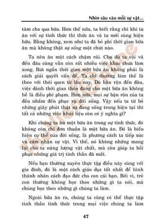 Nhìn saâu vaøo moãi söï vaät...

taâm cho qua böõa. Hôn theá nöõa, ta bieát raèng chæ khi ta
aên vôùi söï tænh thöùc thì thöùc aên vaø ta môùi cuøng hieän
höõu. Baèng khoâng, xem nhö ta ñaõ boû phí thôøi gian böõa
aên maø khoâng thaät söï soáng moät chuùt naøo.
    Ta neân aên moät caùch chaäm raõi. Cho duø ta voäi vaõ
ñeán ñaâu cuõng vaãn coøn raát nhieàu vieäc khaùc chöa laøm
xong. Ruùt ngaén thôøi gian moät böõa aên khoâng phaûi laø
caùch giaûi quyeát vaán ñeà. Ta chæ thöôøng laøm theá laø
theo vôùi thoùi quen töø laâu nay. Duø baän roän ñeán ñaâu,
vieäc daønh thôøi gian thoûa ñaùng cho moät böõa aên khoâng
heà laø ñieàu phí phaïm. Hôn nöõa, moïi söï baän roän cuûa ta
ñeàu nhaém ñeán phuïc vuï ñôøi soáng. Vaäy neáu ta töø boû
nhöõng giaây phuùt thaät söï ñang soáng trong hieän taïi thì
taát caû nhöõng vieäc khaùc lieäu coøn coù yù nghóa gì?
    Khi chuùng ta aên moät böõa aên trong söï tænh thöùc, ñoù
khoâng coøn chæ ñôn thuaàn laø moät böõa aên. Ñoù laø bieåu
hieän cuï theå cuûa ñôøi soáng, laø phöông caùch ta tieáp xuùc
vaø caûm nhaän söï vaät. Vì theá, noù khoâng nhöõng mang
laïi cho ta naêng löôïng vaät chaát, maø coøn giuùp ta hoài
phuïc nhöõng giaù trò tinh thaàn ñaõ maát.
   Neáu baïn thöôøng xuyeân thöïc taäp ñieàu naøy cuøng vôùi
gia ñình, ñoù laø moät caùch giaùo duïc toát nhaát ñeå hình
thaønh nhaân caùch ñaïo ñöùc cho con caùi baïn. Bôûi vì, treû
con thöôøng khoâng hoïc theo nhöõng gì ta noùi, maø
chuùng hoïc theo nhöõng gì chuùng ta laøm.
   Ngoaøi böõa aên ra, chuùng ta cuõng coù theå thöïc taäp
tinh thaàn tænh thöùc trong moïi vieäc chuùng ta laøm

                               47
 
