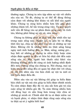 Haïnh phuùc laø ñieàu coù thaät

thöôøng ngaøy. Chuùng ta neân taäp nhìn söï vaät vôùi chieàu
saâu cuûa noù. Töø ñoù, chuùng ta coù theå deã daøng thoâng
caûm ñöôïc vôùi nhöõng khoù khaên vaø noãi khoå cuûa ngöôøi
khaùc. Chuùng ta cuõng kieân nhaãn hôn khi gaëp phaûi
nhöõng chaäm treã, beá taéc trong coâng vieäc. Ta giaûi quyeát
moãi vaán ñeà baèng vaøo söï phaùn ñoaùn saùng suoát vaø tænh
taùo, khoâng phaûi baèng söï voäi vaõ, noân noùng.
    Chuùng ta khoâng phaûi laø thöïc theå duy nhaát toàn taïi
trong cuoäc soáng naøy. Ngöôïc laïi, ta gaén boù vaø ñoàng
thôøi toàn taïi, chòu söï chi phoái cuûa taát caû nhöõng söï vaät
khaùc. Khoâng chæ laø nhöõng moùn aên thöùc uoáng haøng
ngaøy môùi aûnh höôûng ñeán ta. Möa, naéng, söông gioù...
hay baát cöù nhöõng gì chuùng ta nhìn thaáy hoaëc caûm
nhaän ñöôïc quanh ta ñeàu coù lieân heä chaët cheõ ñeán cuoäc
soáng cuûa ta. Moät ngöôøi huùt thuoác nhaû khoùi vaøo
khoaûng khoâng, ñieàu ñoù cuõng coù aûnh höôûng nhaát ñònh
ñeán moâi tröôøng soáng cuûa chuùng ta. Noùi chung, moïi söï
kieän trong ñôøi soáng ñeàu coù quan heä chaët cheõ vôùi nhau,
vaø chæ khi nhìn saâu vaøo baûn chaát söï vaät ta môùi coù
theå hieåu ñöôïc ñieàu ñoù.
    Nhìn saâu vaøo söï vaät khoâng chæ giuùp ta hieåu ñöôïc
baûn chaát söï vaät maø coøn giuùp ta hieåu ñöôïc chính mình.
Ta caûm nhaän ñöôïc ñaày ñuû vaø saâu saéc hôn giaù trò cuûa
cuoäc soáng töø nhieàu goùc ñoä. Ta caûm thoâng nhieàu hôn
vôùi ñoàng loaïi vaø saün loøng hôn trong vieäc chia seû
nhöõng gì mình coù. Chính nhôø ñoù ta coù ñöôïc nieàm vui
vaø haïnh phuùc, vì nhaän thöùc ñöôïc raèng cuoäc soáng cuûa
ta thaät söï coù yù nghóa bieát bao!

                                  48
 