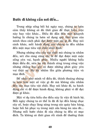 Böôùc ñi khoâng caàn nôi ñeán...
    Trong nhòp soáng hoái haû ngaøy nay, chuùng ta luoân
caûm thaáy khoâng coù ñuû thôøi gian ñeå thöïc hieän vieäc
naøy hay vieäc khaùc... Ñieàu ñoù daãn ñeán moät khuynh
höôùng laø chuùng ta luoân söû duïng quyõ thôøi gian cuûa
mình theo caùch phaûi ñaït ñöôïc moät caùi gì ñoù. Hay noùi
caùch khaùc, moãi haønh ñoäng cuûa chuùng ta ñeàu nhaém
ñeán moät muïc tieâu vaät chaát nhaát ñònh.
    Nhöng nhöõng nhu caàu vaät chaát maø chuùng ta nhaém
ñeán, xeùt cho cuøng cuõng chæ laø ñeå ñaït ñöôïc moät cuoäc
soáng yeân vui, haïnh phuùc. Nhieàu ngöôøi khoâng hieåu
ñöôïc ñieàu ñoù, neân hoï raát thaønh coâng trong coâng vieäc
nhöng chaúng bao giôø coù ñöôïc nhöõng phuùt giaây yeân
vui thaät söï. Hoï ñaõ nhaàm laãn giöõa phöông tieän vaø
muïc ñích.
   Ñeå nhaéc nhôû mình veà ñieàu ñoù, thænh thoaûng chuùng
ta neân laøm moät soá vieäc gì ñoù maø khoâng caàn nhaém
ñeán caùc muïc tieâu vaät chaát. Hay noùi khaùc ñi, ta haønh
ñoäng chæ vì ñeå ñöôïc haønh ñoäng, khoâng phaûi vì ñeå ñaït
ñöôïc gì khaùc.
    Moät ví duï tieâu bieåu cho ñieàu naøy laø vieäc ñi baùch boä.
Moãi ngaøy chuùng ta coù theå laø ñaõ ñi laïi ñeán haøng chuïc
caây soá, hoaëc chaïy laêng xaêng trong caùc quaøy baùn haøng,
hoaëc hoái haû phuïc vuï trong moät cöûa haøng aên naøo ñoù...
Nhöng moãi böôùc chaân ñi cuûa chuùng ta ñeàu coù muïc
ñích. Ta khoâng coù thôøi gian roãi raõnh ñeå thöôûng thöùc



                                49
 