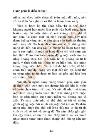 Haïnh phuùc laø ñieàu coù thaät

nieàm vui ñöôïc böôùc chaân ñi treân maët ñaát naøy, neân
vôùi ta ñieàu ñoù nghe ra coù theå laø hoaøn toaøn xa laï.
    Vieäc ñi baùch boä thì khaùc haún. Ta coù theå daønh
khoaûng möôøi hay möôøi laêm phuùt vaøo buoåi saùng, hoaëc
buoåi chieàu, ñeå böôùc chaân ñi maø khoâng caàn nghó veà
nôi ñeán. Ta choïn moät loái moøn quanh nhaø, hay moät
ñoaïn ñöôøng vaéng veû... ôû ñaâu caøng yeân tónh vaø thoaùng
maùt caøng toát. Ta böôùc ñi chaäm raõi, vì ta khoâng noân
noùng ñeå ñeán nôi ñaâu caû. Ta buoâng boû hoaøn toaøn moïi
aâu lo suy nghó, thong thaû böôùc ñi vaø chæ chuù taâm vaøo
hôi thôû. Thaân theå ta chuyeån ñoäng moät caùch eâm aùi,
nhòp nhaøng theo hôi thôû, taâm trí ta khoâng öu tö lo
nghó, yù thöùc tænh taùo nhaän roõ söï hieän höõu cuûa mình
trong töøng böôùc chaân. Ta coù theå ñi chaân traàn, ñeå baøn
chaân tieáp xuùc dòu daøng vôùi maët ñaát aám aùp. Nhö theá
ta caøng caûm nhaän ñöôïc roõ hôn söï gaàn guõi hoøa hôïp
vôùi thieân nhieân.
    Vôùi nhieàu ngöôøi soáng trong thaønh phoá, caûm giaùc
ñi chaân traàn treân moät con ñöôøng ñaát ñoâi khi laø hieám
coù hoaëc chöa töøng traûi qua. Vaø neáu ñi nhö theá trong
moät taâm traïng hoaøn toaøn thö thaùi khoâng troùi buoäc,
baïn seõ caûm nhaän ñöôïc moät nieàm vui khoâng sao taû
xieát. Ta caûm thaáy nhö coù theå chia seû taát caû nhöõng
gaùnh naëng cuoäc ñôøi mình vôùi maët ñaát eâm aùi. Ta ñöôïc
naâng niu, ñöôïc che chôû bôûi loøng ñaát maø ta ñaõ töø ñoù
sinh ra vaø seõ trôû veà trong ñoù. Ta caûm thaáy gaàn guõi,
tin caäy thieân nhieân. Ta tìm thaáy nieàm vui vaø haïnh
phuùc trong töøng böôùc chaân thong thaû khoâng caàn nôi
ñeán.

                                  50
 