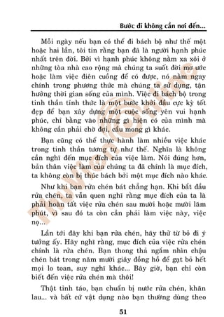 Böôùc ñi khoâng caàn nôi ñeán...

   Moãi ngaøy neáu baïn coù theå ñi baùch boä nhö theá moät
hoaëc hai laàn, toâi tin raèng baïn ñaõ laø ngöôøi haïnh phuùc
nhaát treân ñôøi. Bôûi vì haïnh phuùc khoâng naèm xa xoâi ôû
nhöõng toøa nhaø cao roäng maø chuùng ta suoát ñôøi mô öôùc
hoaëc laøm vieäc ñieân cuoàng ñeå coù ñöôïc, noù naèm ngay
chính trong phöông thöùc maø chuùng ta söû duïng, taän
höôûng thôøi gian soáng cuûa mình. Vieäc ñi baùch boä trong
tinh thaàn tænh thöùc laø moät böôùc khôûi ñaàu cöïc kyø toát
ñeïp ñeå baïn xaây döïng moät cuoäc soáng yeân vui haïnh
phuùc, chæ baèng vaøo nhöõng gì hieän coù cuûa mình maø
khoâng caàn phaûi chôø ñôïi, caàu mong gì khaùc.
    Baïn cuõng coù theå thöïc haønh laøm nhieàu vieäc khaùc
trong tinh thaàn töông töï nhö theá. Nghóa laø khoâng
caàn nghó ñeán muïc ñích cuûa vieäc laøm. Noùi ñuùng hôn,
baûn thaân vieäc laøm cuûa chuùng ta ñaõ chính laø muïc ñích,
ta khoâng coøn bò thuùc baùch bôûi moät muïc ñích naøo khaùc.
    Nhö khi baïn röûa cheùn baùt chaúng haïn. Khi baét ñaàu
röûa cheùn, ta vaãn quen nghó raèng muïc ñích cuûa ta laø
phaûi hoaøn taát vieäc röûa cheùn sau möôøi hoaëc möôøi laêm
phuùt, vì sau ñoù ta coøn caàn phaûi laøm vieäc naøy, vieäc
noï...
   Laàn tôùi ñaây khi baïn röûa cheùn, haõy thöû töø boû ñi yù
töôûng aáy. Haõy nghó raèng, muïc ñích cuûa vieäc röûa cheùn
chính laø röûa cheùn. Baïn thong thaû ngaém nhìn chaäu
cheùn baùt trong naêm möôøi giaây ñoàng hoà ñeå gaït boû heát
moïi lo toan, suy nghó khaùc... Baây giôø, baïn chæ coøn
bieát ñeán vieäc röûa cheùn maø thoâi!
   Thaät tænh taùo, baïn chuaån bò nöôùc röûa cheùn, khaên
lau... vaø baát cöù vaät duïng naøo baïn thöôøng duøng theo

                               51
 