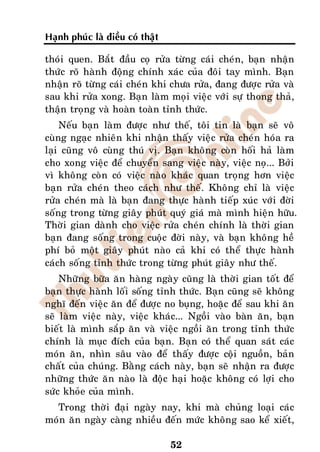 Haïnh phuùc laø ñieàu coù thaät

thoùi quen. Baét ñaàu coï röûa töøng caùi cheùn, baïn nhaän
thöùc roõ haønh ñoäng chính xaùc cuûa ñoâi tay mình. Baïn
nhaän roõ töøng caùi cheùn khi chöa röûa, ñang ñöôïc röûa vaø
sau khi röûa xong. Baïn laøm moïi vieäc vôùi söï thong thaû,
thaän troïng vaø hoaøn toaøn tænh thöùc.
    Neáu baïn laøm ñöôïc nhö theá, toâi tin laø baïn seõ voâ
cuøng ngaïc nhieân khi nhaän thaáy vieäc röûa cheùn hoùa ra
laïi cuõng voâ cuøng thuù vò. Baïn khoâng coøn hoái haû laøm
cho xong vieäc ñeå chuyeån sang vieäc naøy, vieäc noï... Bôûi
vì khoâng coøn coù vieäc naøo khaùc quan troïng hôn vieäc
baïn röûa cheùn theo caùch nhö theá. Khoâng chæ laø vieäc
röûa cheùn maø laø baïn ñang thöïc haønh tieáp xuùc vôùi ñôøi
soáng trong töøng giaây phuùt quyù giaù maø mình hieän höõu.
Thôøi gian daønh cho vieäc röûa cheùn chính laø thôøi gian
baïn ñang soáng trong cuoäc ñôøi naøy, vaø baïn khoâng heà
phí boû moät giaây phuùt naøo caû khi coù theå thöïc haønh
caùch soáng tænh thöùc trong töøng phuùt giaây nhö theá.
    Nhöõng böõa aên haøng ngaøy cuõng laø thôøi gian toát ñeå
baïn thöïc haønh loái soáng tænh thöùc. Baïn cuõng seõ khoâng
nghó ñeán vieäc aên ñeå ñöôïc no buïng, hoaëc ñeå sau khi aên
seõ laøm vieäc naøy, vieäc khaùc... Ngoài vaøo baøn aên, baïn
bieát laø mình saép aên vaø vieäc ngoài aên trong tænh thöùc
chính laø muïc ñích cuûa baïn. Baïn coù theå quan saùt caùc
moùn aên, nhìn saâu vaøo ñeå thaáy ñöôïc coäi nguoàn, baûn
chaát cuûa chuùng. Baèng caùch naøy, baïn seõ nhaän ra ñöôïc
nhöõng thöùc aên naøo laø ñoäc haïi hoaëc khoâng coù lôïi cho
söùc khoûe cuûa mình.
  Trong thôøi ñaïi ngaøy nay, khi maø chuûng loaïi caùc
moùn aên ngaøy caøng nhieàu ñeán möùc khoâng sao keå xieát,

                                  52
 