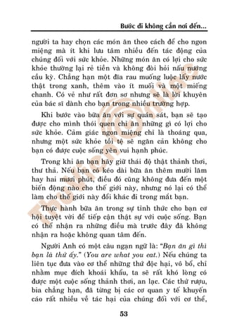 Böôùc ñi khoâng caàn nôi ñeán...

ngöôøi ta hay choïn caùc moùn aên theo caùch ñeå cho ngon
mieäng maø ít khi löu taâm nhieàu ñeán taùc ñoäng cuûa
chuùng ñoái vôùi söùc khoûe. Nhöõng moùn aên coù lôïi cho söùc
khoûe thöôøng laïi reû tieàn vaø khoâng ñoøi hoûi naáu nöôùng
caàu kyø. Chaúng haïn moät ñóa rau muoáng luoäc laáy nöôùc
thaät trong xanh, theâm vaøo ít muoái vaø moät mieáng
chanh. Coù veû nhö raát ñôn sô nhöng seõ laø lôøi khuyeân
cuûa baùc só daønh cho baïn trong nhieàu tröôøng hôïp.
    Khi böôùc vaøo böõa aên vôùi söï quaùn saùt, baïn seõ taïo
ñöôïc cho mình thoùi quen chæ aên nhöõng gì coù lôïi cho
söùc khoûe. Caûm giaùc ngon mieäng chæ laø thoaùng qua,
nhöng moät söùc khoûe toài teä seõ ngaên caûn khoâng cho
baïn coù ñöôïc cuoäc soáng yeân vui haïnh phuùc.
    Trong khi aên baïn haõy giöõ thaùi ñoä thaät thaûnh thôi,
thö thaû. Neáu baïn coù keùo daøi böõa aên theâm möôøi laêm
hay hai möôi phuùt, ñieàu ñoù cuõng khoâng ñöa ñeán moät
bieán ñoäng naøo cho theá giôùi naøy, nhöng noù laïi coù theå
laøm cho theá giôùi naøy ñoåi khaùc ñi trong maét baïn.
    Thöïc haønh böõa aên trong söï tænh thöùc cho baïn cô
hoäi tuyeät vôøi ñeå tieáp caän thaät söï vôùi cuoäc soáng. Baïn
coù theå nhaän ra nhöõng ñieàu maø tröôùc ñaây ñaõ khoâng
nhaän ra hoaëc khoâng quan taâm ñeán.
    Ngöôøi Anh coù moät caâu ngaïn ngöõ laø: “Baïn aên gì thì
baïn laø thöù aáy.” (You are what you eat.) Neáu chuùng ta
lieân tuïc ñöa vaøo cô theå nhöõng thöù ñoäc haïi, voâ boå, chæ
nhaèm muïc ñích khoaùi khaåu, ta seõ raát khoù loøng coù
ñöôïc moät cuoäc soáng thaûnh thôi, an laïc. Caùc thöù röôïu,
bia chaúng haïn, ñaõ töøng bò caùc cô quan y teá khuyeán
caùo raát nhieàu veà taùc haïi cuûa chuùng ñoái vôùi cô theå,

                                53
 
