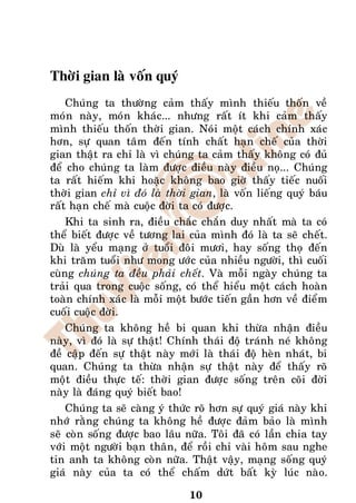 Thôøi gian laø voán quyù
    Chuùng ta thöôøng caûm thaáy mình thieáu thoán veà
moùn naøy, moùn khaùc... nhöng raát ít khi caûm thaáy
mình thieáu thoán thôøi gian. Noùi moät caùch chính xaùc
hôn, söï quan taâm ñeán tính chaát haïn cheá cuûa thôøi
gian thaät ra chæ laø vì chuùng ta caûm thaáy khoâng coù ñuû
ñeå cho chuùng ta laøm ñöôïc ñieàu naøy ñieàu noï... Chuùng
ta raát hieám khi hoaëc khoâng bao giôø thaáy tieác nuoái
thôøi gian chæ vì ñoù laø thôøi gian, laø voán lieáng quyù baùu
raát haïn cheá maø cuoäc ñôøi ta coù ñöôïc.
    Khi ta sinh ra, ñieàu chaéc chaén duy nhaát maø ta coù
theå bieát ñöôïc veà töông lai cuûa mình ñoù laø ta seõ cheát.
Duø laø yeåu maïng ôû tuoåi ñoâi möôi, hay soáng thoï ñeán
khi traêm tuoåi nhö mong öôùc cuûa nhieàu ngöôøi, thì cuoái
cuøng chuùng ta ñeàu phaûi cheát. Vaø moãi ngaøy chuùng ta
traûi qua trong cuoäc soáng, coù theå hieåu moät caùch hoaøn
toaøn chính xaùc laø moãi moät böôùc tieán gaàn hôn veà ñieåm
cuoái cuoäc ñôøi.
    Chuùng ta khoâng heà bi quan khi thöøa nhaän ñieàu
naøy, vì ñoù laø söï thaät! Chính thaùi ñoä traùnh neù khoâng
ñeà caäp ñeán söï thaät naøy môùi laø thaùi ñoä heøn nhaùt, bi
quan. Chuùng ta thöøa nhaän söï thaät naøy ñeå thaáy roõ
moät ñieàu thöïc teá: thôøi gian ñöôïc soáng treân coõi ñôøi
naøy laø ñaùng quyù bieát bao!
    Chuùng ta seõ caøng yù thöùc roõ hôn söï quyù giaù naøy khi
nhôù raèng chuùng ta khoâng heà ñöôïc ñaûm baûo laø mình
seõ coøn soáng ñöôïc bao laâu nöõa. Toâi ñaõ coù laàn chia tay
vôùi moät ngöôøi baïn thaân, ñeå roài chæ vaøi hoâm sau nghe
tin anh ta khoâng coøn nöõa. Thaät vaäy, maïng soáng quyù
giaù naøy cuûa ta coù theå chaám döùt baát kyø luùc naøo.

                               10
 
