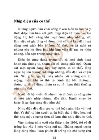 Nhòp ñieäu cuûa cô theå
    Nhöõng ngöôøi daân chaøi soáng ôû ven bieån töø laâu ñaõ yù
thöùc ñöôïc moái lieân keát giöõa nhòp ñieäu vaø hieäu quaû lao
ñoäng. Hoï bieát raèng khi hoaït ñoäng nhòp nhaøng, söùc
laøm vieäc seõ gia taêng vaø ñoàng thôøi coù theå keùo daøi hoaït
ñoäng moät caùch beàn bæ hôn. Vì theá, hoï ñaõ nghó ra
nhöõng caâu hoø ñieäu haùt khi laøm vieäc ñeå taïo söï nhòp
nhaøng, ñeàu ñaën trong coâng vieäc.
    Ñieàu ñoù cuõng ñuùng trong taát caû moïi sinh hoaït
khaùc cuûa chuùng ta, thaäm chí caû trong giaác nguû. Quan
saùt moät ngöôøi ñang nguû say ngon, ta seõ thaáy loàng
ngöïc hoï leân xuoáng raát nhòp nhaøng, ñeàu ñaën vaø chaäm
raõi. Neáu giaác nguû bò quaáy nhieãu bôûi nhöõng côn aùc
moäng, hoaëc khi cô theå coù beänh taät baát thöôøng...
chuùng ta seõ deã daøng nhaän ra söï roái loaïn thaát thöôøng
cuûa nhòp thôû.
   Ngöôøi ñi boä muoán ñi nhanh vaø ñi ñöôïc xa cuõng caàn
ñi moät caùch nhòp nhaøng, ñeàu ñaën. Ngöôøi chaïy boä
hoaëc ñi xe ñaïp cuõng ñeàu nhö theá.
   Nhòp ñieäu ñeàu ñaën cuûa cô theå luoân gaén lieàn vôùi hôi
thôû. Vì theá, töø laâu ngöôøi ta ñaõ bieát chuù yù ñieàu hoøa hôi
thôû nhö moät phöông tieän ñeå laøm chuû nhòp ñieäu cô theå.
    Vaøo nhöõng naêm cuoái cuûa thaäp nieân 1970, toâi coù ñi
troàng luùa raãy ôû moät vuøng nuùi xa. Nhöõng ngöôøi trong
laøng cuøng nhau luaân phieân ñi troàng tæa cho töøng chuû

                                55
 