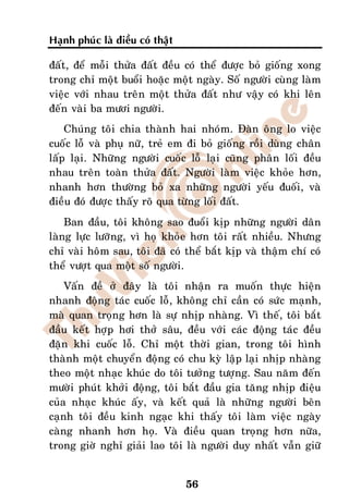 Haïnh phuùc laø ñieàu coù thaät

ñaát, ñeå moãi thöûa ñaát ñeàu coù theå ñöôïc boû gioáng xong
trong chæ moät buoåi hoaëc moät ngaøy. Soá ngöôøi cuøng laøm
vieäc vôùi nhau treân moät thöûa ñaát nhö vaäy coù khi leân
ñeán vaøi ba möôi ngöôøi.
    Chuùng toâi chia thaønh hai nhoùm. Ñaøn oâng lo vieäc
cuoác loã vaø phuï nöõ, treû em ñi boû gioáng roài duøng chaân
laáp laïi. Nhöõng ngöôøi cuoác loã laïi cuõng phaân loái ñeàu
nhau treân toaøn thöûa ñaát. Ngöôøi laøm vieäc khoûe hôn,
nhanh hôn thöôøng boû xa nhöõng ngöôøi yeáu ñuoái, vaø
ñieàu ñoù ñöôïc thaáy roõ qua töøng loái ñaát.
    Ban ñaàu, toâi khoâng sao ñuoåi kòp nhöõng ngöôøi daân
laøng löïc löôõng, vì hoï khoûe hôn toâi raát nhieàu. Nhöng
chæ vaøi hoâm sau, toâi ñaõ coù theå baét kòp vaø thaäm chí coù
theå vöôït qua moät soá ngöôøi.
    Vaán ñeà ôû ñaây laø toâi nhaän ra muoán thöïc hieän
nhanh ñoäng taùc cuoác loã, khoâng chæ caàn coù söùc maïnh,
maø quan troïng hôn laø söï nhòp nhaøng. Vì theá, toâi baét
ñaàu keát hôïp hôi thôû saâu, ñeàu vôùi caùc ñoäng taùc ñeàu
ñaën khi cuoác loã. Chæ moät thôøi gian, trong toâi hình
thaønh moät chuyeån ñoäng coù chu kyø laäp laïi nhòp nhaøng
theo moät nhaïc khuùc do toâi töôûng töôïng. Sau naêm ñeán
möôøi phuùt khôûi ñoäng, toâi baét ñaàu gia taêng nhòp ñieäu
cuûa nhaïc khuùc aáy, vaø keát quaû laø nhöõng ngöôøi beân
caïnh toâi ñeàu kinh ngaïc khi thaáy toâi laøm vieäc ngaøy
caøng nhanh hôn hoï. Vaø ñieàu quan troïng hôn nöõa,
trong giôø nghæ giaûi lao toâi laø ngöôøi duy nhaát vaãn giöõ


                                  56
 