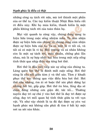 Haïnh phuùc laø ñieàu coù thaät

nhöõng coâng cuï taùch rôøi nöõa, maø trôû thaønh moät phaàn
cuûa cô theå ta. Caùc tay kieám thuaät Nhaät Baûn hieåu raát
roõ ñieàu naøy. Khi hoï muùa kieám, thanh kieám laø moät
phaàn khoâng taùch rôøi cuûa toaøn thaân hoï.
    Moïi vaät quanh ta cuõng vaäy, chuùng ñang cuøng ta
hieän höõu trong cuoäc soáng nhieäm maàu. Ta caûm nhaän
ñöôïc söï hieän höõu cuûa chuùng vaø chuùng cuõng caûm nhaän
ñöôïc söï hieän höõu cuûa ta. Ta coù maët laø vì taát caû, vaø
taát caû coù maët laø vì ta. Moâi tröôøng vaø caù nhaân khoâng
coøn laø moät söï taùch rôøi, maâu thuaãn, choáng phaù laãn
nhau, maø laø söï hôïp nhaát haøi hoøa trong moät neáp soáng
tænh thöùc qua nhòp ñieäu cuûa töøng hôi thôû.
    Hôi thôû laø ñaàu moái tieáp xuùc söï soáng cuûa chuùng ta.
Laõng queân hôi thôû laø ñaùnh maát cuoäc soáng. Hôi thôû
cuõng laø caàu noái giöõa taâm yù vaø theå xaùc. Taâm yù khuaát
phuïc theå xaùc thoâng qua vieäc ñieàu hoøa hôi thôû. Hôi
thôû nheï nhaøng, eâm aùi seõ buoäc theå xaùc phaûi döøng laïi
nhöõng hoái haû, gaáp gaùp. Hôi thôû oân hoøa, laéng dòu seõ
chaën ñöùng nhöõng côn giaän döõ, töùc toái... Thöôøng
xuyeân duy trì söï chuù yù vaøo hôi thôû laø duy trì ñöôïc söï
soáng, duy trì moái quan heä tænh thöùc giöõa ta vôùi vaïn
vaät. Vaø nhö vaäy chính laø ta ñaõ ñaït ñöôïc söï yeân vui
haïnh phuùc maø khoâng caàn phaûi ñi tìm ôû baát kyø moät
nôi xa xoâi naøo khaùc.




                                  58
 