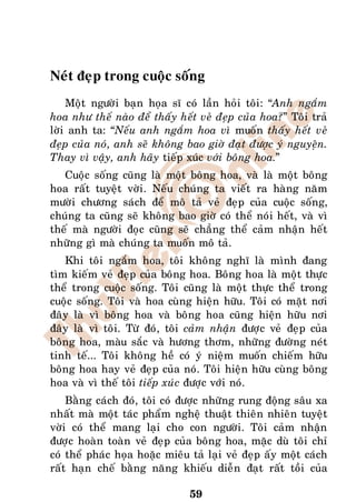 Neùt ñeïp trong cuoäc soáng
    Moät ngöôøi baïn hoïa só coù laàn hoûi toâi: “Anh ngaém
hoa nhö theá naøo ñeå thaáy heát veû ñeïp cuûa hoa?” Toâi traû
lôøi anh ta: “Neáu anh ngaém hoa vì muoán thaáy heát veû
ñeïp cuûa noù, anh seõ khoâng bao giôø ñaït ñöôïc yù nguyeän.
Thay vì vaäy, anh haõy tieáp xuùc vôùi boâng hoa.”
   Cuoäc soáng cuõng laø moät boâng hoa, vaø laø moät boâng
hoa raát tuyeät vôøi. Neáu chuùng ta vieát ra haøng naêm
möôøi chöông saùch ñeå moâ taû veû ñeïp cuûa cuoäc soáng,
chuùng ta cuõng seõ khoâng bao giôø coù theå noùi heát, vaø vì
theá maø ngöôøi ñoïc cuõng seõ chaúng theå caûm nhaän heát
nhöõng gì maø chuùng ta muoán moâ taû.
   Khi toâi ngaém hoa, toâi khoâng nghó laø mình ñang
tìm kieám veû ñeïp cuûa boâng hoa. Boâng hoa laø moät thöïc
theå trong cuoäc soáng. Toâi cuõng laø moät thöïc theå trong
cuoäc soáng. Toâi vaø hoa cuøng hieän höõu. Toâi coù maët nôi
ñaây laø vì boâng hoa vaø boâng hoa cuõng hieän höõu nôi
ñaây laø vì toâi. Töø ñoù, toâi caûm nhaän ñöôïc veû ñeïp cuûa
boâng hoa, maøu saéc vaø höông thôm, nhöõng ñöôøng neùt
tinh teá... Toâi khoâng heà coù yù nieäm muoán chieám höõu
boâng hoa hay veû ñeïp cuûa noù. Toâi hieän höõu cuøng boâng
hoa vaø vì theá toâi tieáp xuùc ñöôïc vôùi noù.
    Baèng caùch ñoù, toâi coù ñöôïc nhöõng rung ñoäng saâu xa
nhaát maø moät taùc phaåm ngheä thuaät thieân nhieân tuyeät
vôøi coù theå mang laïi cho con ngöôøi. Toâi caûm nhaän
ñöôïc hoaøn toaøn veû ñeïp cuûa boâng hoa, maëc duø toâi chæ
coù theå phaùc hoïa hoaëc mieâu taû laïi veû ñeïp aáy moät caùch
raát haïn cheá baèng naêng khieáu dieãn ñaït raát toài cuûa

                                59
 
