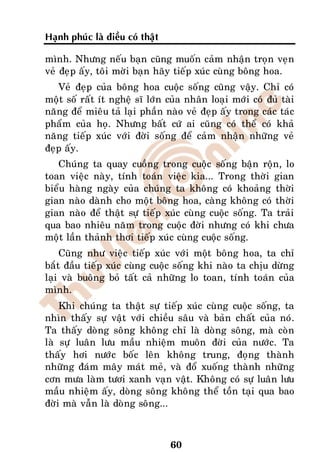 Haïnh phuùc laø ñieàu coù thaät

mình. Nhöng neáu baïn cuõng muoán caûm nhaän troïn veïn
veû ñeïp aáy, toâi môøi baïn haõy tieáp xuùc cuøng boâng hoa.
   Veû ñeïp cuûa boâng hoa cuoäc soáng cuõng vaäy. Chæ coù
moät soá raát ít ngheä só lôùn cuûa nhaân loaïi môùi coù ñuû taøi
naêng ñeå mieâu taû laïi phaàn naøo veû ñeïp aáy trong caùc taùc
phaåm cuûa hoï. Nhöng baát cöù ai cuõng coù theå coù khaû
naêng tieáp xuùc vôùi ñôøi soáng ñeå caûm nhaän nhöõng veû
ñeïp aáy.
   Chuùng ta quay cuoàng trong cuoäc soáng baän roän, lo
toan vieäc naøy, tính toaùn vieäc kia... Trong thôøi gian
bieåu haøng ngaøy cuûa chuùng ta khoâng coù khoaûng thôøi
gian naøo daønh cho moät boâng hoa, caøng khoâng coù thôøi
gian naøo ñeå thaät söï tieáp xuùc cuøng cuoäc soáng. Ta traûi
qua bao nhieâu naêm trong cuoäc ñôøi nhöng coù khi chöa
moät laàn thaûnh thôi tieáp xuùc cuøng cuoäc soáng.
    Cuõng nhö vieäc tieáp xuùc vôùi moät boâng hoa, ta chæ
baét ñaàu tieáp xuùc cuøng cuoäc soáng khi naøo ta chòu döøng
laïi vaø buoâng boû taát caû nhöõng lo toan, tính toaùn cuûa
mình.
    Khi chuùng ta thaät söï tieáp xuùc cuøng cuoäc soáng, ta
nhìn thaáy söï vaät vôùi chieàu saâu vaø baûn chaát cuûa noù.
Ta thaáy doøng soâng khoâng chæ laø doøng soâng, maø coøn
laø söï luaân löu maàu nhieäm muoân ñôøi cuûa nöôùc. Ta
thaáy hôi nöôùc boác leân khoâng trung, ñoïng thaønh
nhöõng ñaùm maây maùt meû, vaø ñoå xuoáng thaønh nhöõng
côn möa laøm töôi xanh vaïn vaät. Khoâng coù söï luaân löu
maàu nhieäm aáy, doøng soâng khoâng theå toàn taïi qua bao
ñôøi maø vaãn laø doøng soâng...



                                  60
 
