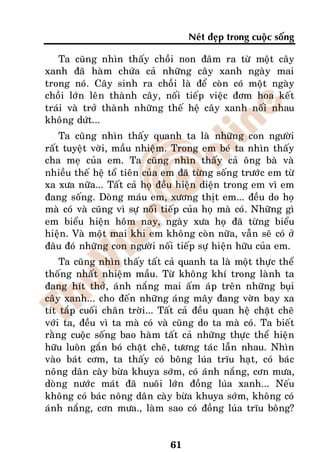 Neùt ñeïp trong cuoäc soáng

   Ta cuõng nhìn thaáy choài non ñaâm ra töø moät caây
xanh ñaõ haøm chöùa caû nhöõng caây xanh ngaøy mai
trong noù. Caây sinh ra choài laø ñeå coøn coù moät ngaøy
choài lôùn leân thaønh caây, noái tieáp vieäc ñôm hoa keát
traùi vaø trôû thaønh nhöõng theá heä caây xanh noái nhau
khoâng döùt...
    Ta cuõng nhìn thaáy quanh ta laø nhöõng con ngöôøi
raát tuyeät vôøi, maàu nhieäm. Trong em beù ta nhìn thaáy
cha meï cuûa em. Ta cuõng nhìn thaáy caû oâng baø vaø
nhieàu theá heä toå tieân cuûa em ñaõ töøng soáng tröôùc em töø
xa xöa nöõa... Taát caû hoï ñeàu hieän dieän trong em vì em
ñang soáng. Doøng maùu em, xöông thòt em... ñeàu do hoï
maø coù vaø cuõng vì söï noái tieáp cuûa hoï maø coù. Nhöõng gì
em bieåu hieän hoâm nay, ngaøy xöa hoï ñaõ töøng bieåu
hieän. Vaø moät mai khi em khoâng coøn nöõa, vaãn seõ coù ôû
ñaâu ñoù nhöõng con ngöôøi noái tieáp söï hieän höõu cuûa em.
    Ta cuõng nhìn thaáy taát caû quanh ta laø moät thöïc theå
thoáng nhaát nhieäm maàu. Töø khoâng khí trong laønh ta
ñang hít thôû, aùnh naéng mai aám aùp treân nhöõng buïi
caây xanh... cho ñeán nhöõng aùng maây ñang vôøn bay xa
tít taép cuoái chaân trôøi... Taát caû ñeàu quan heä chaët cheõ
vôùi ta, ñeàu vì ta maø coù vaø cuõng do ta maø coù. Ta bieát
raèng cuoäc soáng bao haøm taát caû nhöõng thöïc theå hieän
höõu luoân gaén boù chaët cheõ, töông taùc laãn nhau. Nhìn
vaøo baùt côm, ta thaáy coù boâng luùa tróu haït, coù baùc
noâng daân caøy böøa khuya sôùm, coù aùnh naéng, côn möa,
doøng nöôùc maùt ñaõ nuoâi lôùn ñoàng luùa xanh... Neáu
khoâng coù baùc noâng daân caøy böøa khuya sôùm, khoâng coù
aùnh naéng, côn möa., laøm sao coù ñoàng luùa tróu boâng?


                               61
 