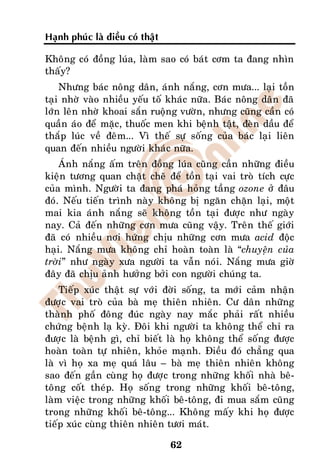 Haïnh phuùc laø ñieàu coù thaät

Khoâng coù ñoàng luùa, laøm sao coù baùt côm ta ñang nhìn
thaáy?
    Nhöng baùc noâng daân, aùnh naéng, côn möa... laïi toàn
taïi nhôø vaøo nhieàu yeáu toá khaùc nöõa. Baùc noâng daân ñaõ
lôùn leân nhôø khoai saén ruoäng vöôøn, nhöng cuõng caàn coù
quaàn aùo ñeå maëc, thuoác men khi beänh taät, ñeøn daàu ñeå
thaép luùc veà ñeâm... Vì theá söï soáng cuûa baùc laïi lieân
quan ñeán nhieàu ngöôøi khaùc nöõa.
    AÙnh naéng aám treân ñoàng luùa cuõng caàn nhöõng ñieàu
kieän töông quan chaët cheõ ñeå toàn taïi vai troø tích cöïc
cuûa mình. Ngöôøi ta ñang phaù hoûng taàng ozone ôû ñaâu
ñoù. Neáu tieán trình naøy khoâng bò ngaên chaën laïi, moät
mai kia aùnh naéng seõ khoâng toàn taïi ñöôïc nhö ngaøy
nay. Caû ñeán nhöõng côn möa cuõng vaäy. Treân theá giôùi
ñaõ coù nhieàu nôi höùng chòu nhöõng côn möa acid ñoäc
haïi. Naéng möa khoâng chæ hoaøn toaøn laø “chuyeän cuûa
trôøi” nhö ngaøy xöa ngöôøi ta vaãn noùi. Naéng möa giôø
ñaây ñaõ chòu aûnh höôûng bôûi con ngöôøi chuùng ta.
    Tieáp xuùc thaät söï vôùi ñôøi soáng, ta môùi caûm nhaän
ñöôïc vai troø cuûa baø meï thieân nhieân. Cö daân nhöõng
thaønh phoá ñoâng ñuùc ngaøy nay maéc phaûi raát nhieàu
chöùng beänh laï kyø. Ñoâi khi ngöôøi ta khoâng theå chæ ra
ñöôïc laø beänh gì, chæ bieát laø hoï khoâng theå soáng ñöôïc
hoaøn toaøn töï nhieân, khoûe maïnh. Ñieàu ñoù chaúng qua
laø vì hoï xa meï quaù laâu – baø meï thieân nhieân khoâng
sao ñeán gaàn cuøng hoï ñöôïc trong nhöõng khoái nhaø beâ-
toâng coát theùp. Hoï soáng trong nhöõng khoái beâ-toâng,
laøm vieäc trong nhöõng khoái beâ-toâng, ñi mua saém cuõng
trong nhöõng khoái beâ-toâng... Khoâng maáy khi hoï ñöôïc
tieáp xuùc cuøng thieân nhieân töôi maùt.

                                  62
 