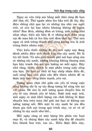 Neùt ñeïp trong cuoäc soáng

    Ngay caû vieäc tieáp xuùc baèng maét thoâi cuõng ñaõ haïn
cheá laém roài. Thöû ngöôùc nhìn leân baàu trôøi ñoâ thò, daây
ñieän chaèng chòt qua laïi vaø nhöõng toøa nhaø cao ngaát
trôøi, coù coøn laïi bao nhieâu khoaûng khoâng ñeå ngaém
nhìn? Ban ñeâm, nhöõng ñeâm coù traêng, aùnh traêng nhö
nhôït nhaït, bieán saéc haún ñi vì nhöõng aùnh ñieän saùng
röïc ñuû maøu haét caû leân baàu trôøi ñeâm choùi loïi. Theá neân
ngay caû aùnh traêng thaønh phoá cuõng khoâng coøn laø aùnh
traêng thieân nhieân nöõa.
    Vieäc kieán thieát nhöõng ñoâ thò môùi ngaøy nay ñang
daønh nhieàu dieän tích thích hôïp cho caây xanh. Ñoù laø
tin toát laønh. Vaø neáu giöõa thaønh phoá nôi baïn soáng coøn
coù nhöõng caây xanh, nhöõng khoaûng khoâng thoaùng maùt,
baïn haõy tranh thuû maø taän höôûng noù moãi ngaøy. Haõy
nhôù raèng, thieân nhieân laø moät phaàn trong cuoäc soáng
cuûa baïn. Duø baïn coù choái töø hay chaáp nhaän ñieàu ñoù,
cuoái cuøng baïn vaãn phaûi caàn ñeán thieân nhieân ñeå coù
ñöôïc moät cuoäc soáng khoûe maïnh, yeân vui.
    Töông quan chaët cheõ giöõa caùc yeáu toá trong cuoäc
soáng khoâng chæ laø söï taùc ñoäng töông hoã cuøng toàn taïi
vôùi nhau. Ñoù coøn laø moái töông quan chuyeån hoùa töø
yeáu toá naøy thaønh yeáu toá khaùc. Döôùi aùnh maët trôøi,
moãi ngaøy coù moät khoái löôïng vaät chaát khoång loà ñöôïc
chuyeån hoùa treân toaøn theá giôùi maø baïn seõ khoâng sao
töôûng töôïng noåi. Moãi moät laù caây xanh beù xíu ñeàu
tham gia tích cöïc trong quaù trình naøy, vaø coù voâ soá
nhöõng laù caây xanh nhö theá...
   Moãi ngaøy cuõng coù moät löôïng lôùn phaân raùc hoai
muïc ñi, vaø chuùng ñöôïc caây xanh haáp thuï ñeå chuyeån
hoùa thaønh hoa traùi, rau cuû... Hieåu ñöôïc ñieàu naøy,

                                63
 