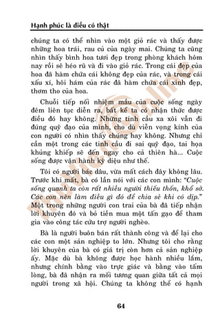 Haïnh phuùc laø ñieàu coù thaät

chuùng ta coù theå nhìn vaøo moät gioû raùc vaø thaáy ñöôïc
nhöõng hoa traùi, rau cuû cuûa ngaøy mai. Chuùng ta cuõng
nhìn thaáy bình hoa töôi ñeïp trong phoøng khaùch hoâm
nay roài seõ heùo ruõ vaø ñi vaøo gioû raùc. Trong caùi ñeïp cuûa
hoa ñaõ haøm chöùa caùi khoâng ñeïp cuûa raùc, vaø trong caùi
xaáu xí, hoâi haùm cuûa raùc ñaõ haøm chöùa caùi xinh ñeïp,
thôm tho cuûa hoa.
    Chuoãi tieáp noái nhieäm maàu cuûa cuoäc soáng ngaøy
ñeâm lieân tuïc dieãn ra, baát keå ta coù nhaän thöùc ñöôïc
ñieàu ñoù hay khoâng. Nhöõng tinh caàu xa xoâi vaãn ñi
ñuùng quyõ ñaïo cuûa mình, cho duø vieãn voïng kính cuûa
con ngöôøi coù nhìn thaáy chuùng hay khoâng. Nhöng chæ
caàn moät trong caùc tinh caàu ñi sai quyõ ñaïo, tai hoïa
khuûng khieáp seõ ñeán ngay cho caû thieân haø... Cuoäc
soáng ñöôïc vaän haønh kyø dieäu nhö theá.
    Toâi coù ngöôøi baùc daâu, vöøa maát caùch ñaây khoâng laâu.
Tröôùc khi maát, baø coù laàn noùi vôùi caùc con mình: “Cuoäc
soáng quanh ta coøn raát nhieàu ngöôøi thieáu thoán, khoå sôû.
Caùc con neân laøm ñieàu gì ñoù ñeå chia seû khi coù dòp.”
Moät trong nhöõng ngöôøi con trai cuûa baø ñaõ tieáp nhaän
lôøi khuyeân ñoù vaø boû tieàn mua moät taán gaïo ñeå tham
gia vaøo coâng taùc cöùu trôï ngöôøi ngheøo.
    Baø laø ngöôøi buoân baùn raát thaønh coâng vaø ñeå laïi cho
caùc con moät saûn nghieäp to lôùn. Nhöng toâi cho raèng
lôøi khuyeân cuûa baø coù giaù trò coøn hôn caû saûn nghieäp
aáy. Maëc duø baø khoâng ñöôïc hoïc haønh nhieàu laém,
nhöng chính baèng vaøo tröïc giaùc vaø baèng vaøo taám
loøng, baø ñaõ nhaän ra moái töông quan giöõa taát caû moïi
ngöôøi trong xaõ hoäi. Chuùng ta khoâng theå coù haïnh


                                  64
 