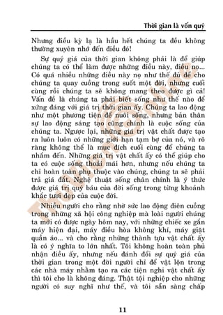 Thôøi gian laø voán quyù

Nhöng ñieàu kyø laï laø haàu heát chuùng ta ñeàu khoâng
thöôøng xuyeân nhôù ñeán ñieàu ñoù!
    Söï quyù giaù cuûa thôøi gian khoâng phaûi laø ñeå giuùp
chuùng ta coù theå laøm ñöôïc nhöõng ñieàu naøy, ñieàu noï...
Coù quaù nhieàu nhöõng ñieàu naøy noï nhö theá ñuû ñeå cho
chuùng ta quay cuoàng trong suoát moät ñôøi, nhöng cuoái
cuøng roài chuùng ta seõ khoâng mang theo ñöôïc gì caû!
Vaán ñeà laø chuùng ta phaûi bieát soáng nhö theá naøo ñeå
xöùng ñaùng vôùi giaù trò thôøi gian aáy. Chuùng ta lao ñoäng
nhö moät phöông tieän ñeå nuoâi soáng, nhöng baûn thaân
söï lao ñoäng saùng taïo cuõng chính laø cuoäc soáng cuûa
chuùng ta. Ngöôïc laïi, nhöõng giaù trò vaät chaát ñöôïc taïo
ra luoân luoân coù nhöõng giôùi haïn taïm bôï cuûa noù, vaø roõ
raøng khoâng theå laø muïc ñích cuoái cuøng ñeå chuùng ta
nhaém ñeán. Nhöõng giaù trò vaät chaát aáy coù theå giuùp cho
ta coù cuoäc soáng thoaûi maùi hôn, nhöng neáu chuùng ta
chæ hoaøn toaøn phuï thuoäc vaøo chuùng, chuùng ta seõ phaûi
traû giaù ñaét. Ngheä thuaät soáng chaân chính laø yù thöùc
ñöôïc giaù trò quyù baùu cuûa ñôøi soáng trong töøng khoaûnh
khaéc töôi ñeïp cuûa cuoäc ñôøi.
    Nhieàu ngöôøi cho raèng nhôø söùc lao ñoäng ñieân cuoàng
trong nhöõng xaõ hoäi coâng nghieäp maø loaøi ngöôøi chuùng
ta môùi coù ñöôïc ngaøy hoâm nay, vôùi nhöõng chieác xe gaén
maùy hieän ñaïi, maùy ñieàu hoøa khoâng khí, maùy giaët
quaàn aùo... vaø cho raèng nhöõng thaønh töïu vaät chaát aáy
laø coù yù nghóa to lôùn nhaát. Toâi khoâng hoaøn toaøn phuû
nhaän ñieàu aáy, nhöng neáu ñaùnh ñoåi söï quyù giaù cuûa
thôøi gian trong moät ñôøi ngöôøi chæ ñeå vaät loän trong
caùc nhaø maùy nhaèm taïo ra caùc tieän nghi vaät chaát aáy
thì toâi cho laø khoâng ñaùng. Thaät toäi nghieäp cho nhöõng
ngöôøi coù suy nghó nhö theá, vaø toâi saün saøng chaáp


                               11
 