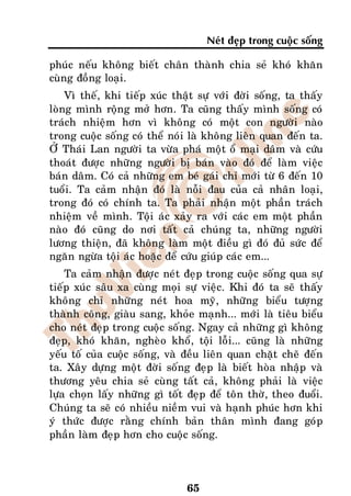 Neùt ñeïp trong cuoäc soáng

phuùc neáu khoâng bieát chaân thaønh chia seû khoù khaên
cuøng ñoàng loaïi.
    Vì theá, khi tieáp xuùc thaät söï vôùi ñôøi soáng, ta thaáy
loøng mình roäng môû hôn. Ta cuõng thaáy mình soáng coù
traùch nhieäm hôn vì khoâng coù moät con ngöôøi naøo
trong cuoäc soáng coù theå noùi laø khoâng lieân quan ñeán ta.
ÔÛ Thaùi Lan ngöôøi ta vöøa phaù moät oå maïi daâm vaø cöùu
thoaùt ñöôïc nhöõng ngöôøi bò baùn vaøo ñoù ñeå laøm vieäc
baùn daâm. Coù caû nhöõng em beù gaùi chæ môùi töø 6 ñeán 10
tuoåi. Ta caûm nhaän ñoù laø noãi ñau cuûa caû nhaân loaïi,
trong ñoù coù chính ta. Ta phaûi nhaän moät phaàn traùch
nhieäm veà mình. Toäi aùc xaûy ra vôùi caùc em moät phaàn
naøo ñoù cuõng do nôi taát caû chuùng ta, nhöõng ngöôøi
löông thieän, ñaõ khoâng laøm moät ñieàu gì ñoù ñuû söùc ñeå
ngaên ngöøa toäi aùc hoaëc ñeå cöùu giuùp caùc em...
    Ta caûm nhaän ñöôïc neùt ñeïp trong cuoäc soáng qua söï
tieáp xuùc saâu xa cuøng moïi söï vieäc. Khi ñoù ta seõ thaáy
khoâng chæ nhöõng neùt hoa myõ, nhöõng bieåu töôïng
thaønh coâng, giaøu sang, khoûe maïnh... môùi laø tieâu bieåu
cho neùt ñeïp trong cuoäc soáng. Ngay caû nhöõng gì khoâng
ñeïp, khoù khaên, ngheøo khoå, toäi loãi... cuõng laø nhöõng
yeáu toá cuûa cuoäc soáng, vaø ñeàu lieân quan chaët cheõ ñeán
ta. Xaây döïng moät ñôøi soáng ñeïp laø bieát hoøa nhaäp vaø
thöông yeâu chia seû cuøng taát caû, khoâng phaûi laø vieäc
löïa choïn laáy nhöõng gì toát ñeïp ñeå toân thôø, theo ñuoåi.
Chuùng ta seõ coù nhieàu nieàm vui vaø haïnh phuùc hôn khi
yù thöùc ñöôïc raèng chính baûn thaân mình ñang goùp
phaàn laøm ñeïp hôn cho cuoäc soáng.




                               65
 