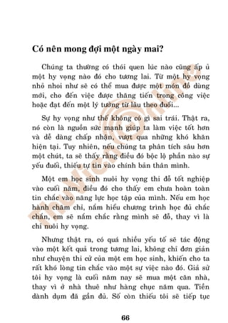 Coù neân mong ñôïi moät ngaøy mai?
  Chuùng ta thöôøng coù thoùi quen luùc naøo cuõng aáp uû
moät hy voïng naøo ñoù cho töông lai. Töø moät hy voïng
nhoû nhoi nhö seõ coù theå mua ñöôïc moät moùn ñoà duøng
môùi, cho ñeán vieäc ñöôïc thaêng tieán trong coâng vieäc
hoaëc ñaït ñeán moät lyù töôûng töø laâu theo ñuoåi...
    Söï hy voïng nhö theá khoâng coù gì sai traùi. Thaät ra,
noù coøn laø nguoàn söùc maïnh giuùp ta laøm vieäc toát hôn
vaø deã daøng chaáp nhaän, vöôït qua nhöõng khoù khaên
hieän taïi. Tuy nhieân, neáu chuùng ta phaân tích saâu hôn
moät chuùt, ta seõ thaáy raèng ñieàu ñoù boäc loä phaàn naøo söï
yeáu ñuoái, thieáu töï tin vaøo chính baûn thaân mình.
    Moät em hoïc sinh nuoâi hy voïng thi ñoã toát nghieäp
vaøo cuoái naêm, ñieàu ñoù cho thaáy em chöa hoaøn toaøn
tin chaéc vaøo naêng löïc hoïc taäp cuûa mình. Neáu em hoïc
haønh chaêm chæ, naém hieåu chöông trình hoïc ñuû chaéc
chaén, em seõ naém chaéc raèng mình seõ ñoã, thay vì laø
chæ nuoâi hy voïng.
    Nhöng thaät ra, coù quaù nhieàu yeáu toá seõ taùc ñoäng
vaøo moät keát quaû trong töông lai, khoâng chæ ñôn giaûn
nhö chuyeän thi cöû cuûa moät em hoïc sinh, khieán cho ta
raát khoù loøng tin chaéc vaøo moät söï vieäc naøo ñoù. Giaû söû
toâi hy voïng laø cuoái naêm nay seõ mua moät caên nhaø,
thay vì ôû nhaø thueâ nhö haøng chuïc naêm qua. Tieàn
daønh duïm ñaõ gaàn ñuû. Soá coøn thieáu toâi seõ tieáp tuïc


                                66
 