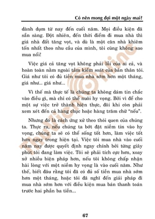 Coù neân mong ñôïi moät ngaøy mai?

daønh duïm töø nay ñeán cuoái naêm. Moïi ñieàu kieän ñaõ
saün saøng. Ñoät nhieân, ñeán thôøi ñieåm ñi mua nhaø thì
giaù nhaø ñaát taêng voït, vaø duø laø moät caên nhaø khieâm
toán nhaát theo nhu caàu cuûa mình, toâi cuõng khoâng sao
mua noåi!
   Vieäc giaù caû taêng voït khoâng phaûi loãi cuûa ai caû, vaø
hoaøn toaøn naèm ngoaøi taàm kieåm soaùt cuûa baûn thaân toâi.
Giaù nhö toâi coù ñuû tieàn mua nhaø sôùm hôn moät thaùng,
giaù nhö... giaù nhö...
    Vì theá maø thöïc teá laø chuùng ta khoâng daùm tin chaéc
vaøo ñieàu gì, maø chæ coù theå nuoâi hy voïng. Bôûi vì ñeå cho
moät söï vieäc trôû thaønh hieän thöïc, ñoâi khi coøn phaûi
xem xeùt ñeán caû haøng chuïc hoaëc haøng traêm chöõ “neáu”.
    Nhöng ñoù laø caùch öùng xöû theo thoùi quen cuûa chuùng
ta. Thöïc ra, neáu chuùng ta bôùt ñaët nieàm tin vaøo hy
voïng, chuùng ta seõ coù theå soáng toát hôn, laøm vieäc toát
hôn ngay trong hieän taïi. Vieäc toâi mua nhaø vaøo cuoái
naêm nay ñöôïc quyeát ñònh ngay chính bôûi töøng giaây
phuùt toâi ñang laøm vieäc. Toâi seõ phaûi tích cöïc hôn, xoay
xôû nhieàu bieän phaùp hôn, neáu toâi khoâng chaáp nhaän
haøi loøng vôùi moät nieàm hy voïng laø vaøo cuoái naêm. Nhö
theá, bieát ñaâu raèng toâi ñaõ coù ñuû soá tieàn mua nhaø sôùm
hôn moät thaùng, hoaëc toâi ñaõ nghó ñeán giaûi phaùp ñi
mua nhaø sôùm hôn vôùi ñieàu kieän mua baùn thanh toaùn
tröôùc hai phaàn ba tieàn...




                               67
 