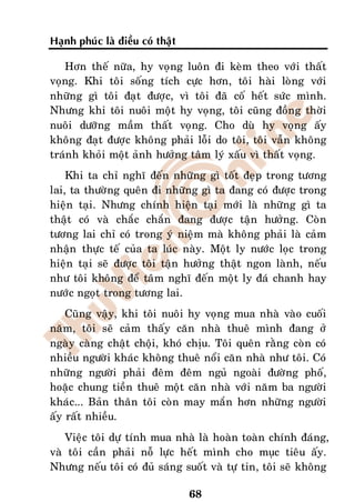 Haïnh phuùc laø ñieàu coù thaät

   Hôn theá nöõa, hy voïng luoân ñi keøm theo vôùi thaát
voïng. Khi toâi soáng tích cöïc hôn, toâi haøi loøng vôùi
nhöõng gì toâi ñaït ñöôïc, vì toâi ñaõ coá heát söùc mình.
Nhöng khi toâi nuoâi moät hy voïng, toâi cuõng ñoàng thôøi
nuoâi döôõng maàm thaát voïng. Cho duø hy voïng aáy
khoâng ñaït ñöôïc khoâng phaûi loãi do toâi, toâi vaãn khoâng
traùnh khoûi moät aûnh höôûng taâm lyù xaáu vì thaát voïng.
    Khi ta chæ nghó ñeán nhöõng gì toát ñeïp trong töông
lai, ta thöôøng queân ñi nhöõng gì ta ñang coù ñöôïc trong
hieän taïi. Nhöng chính hieän taïi môùi laø nhöõng gì ta
thaät coù vaø chaéc chaén ñang ñöôïc taän höôûng. Coøn
töông lai chæ coù trong yù nieäm maø khoâng phaûi laø caûm
nhaän thöïc teá cuûa ta luùc naøy. Moät ly nöôùc loïc trong
hieän taïi seõ ñöôïc toâi taän höôûng thaät ngon laønh, neáu
nhö toâi khoâng ñeå taâm nghó ñeán moät ly ñaù chanh hay
nöôùc ngoït trong töông lai.
    Cuõng vaäy, khi toâi nuoâi hy voïng mua nhaø vaøo cuoái
naêm, toâi seõ caûm thaáy caên nhaø thueâ mình ñang ôû
ngaøy caøng chaät choäi, khoù chòu. Toâi queân raèng coøn coù
nhieàu ngöôøi khaùc khoâng thueâ noåi caên nhaø nhö toâi. Coù
nhöõng ngöôøi phaûi ñeâm ñeâm nguû ngoaøi ñöôøng phoá,
hoaëc chung tieàn thueâ moät caên nhaø vôùi naêm ba ngöôøi
khaùc... Baûn thaân toâi coøn may maén hôn nhöõng ngöôøi
aáy raát nhieàu.
   Vieäc toâi döï tính mua nhaø laø hoaøn toaøn chính ñaùng,
vaø toâi caàn phaûi noã löïc heát mình cho muïc tieâu aáy.
Nhöng neáu toâi coù ñuû saùng suoát vaø töï tin, toâi seõ khoâng

                                  68
 