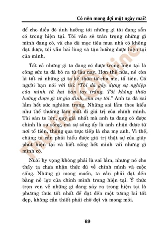 Coù neân mong ñôïi moät ngaøy mai?

ñeå cho ñieàu ñoù aûnh höôûng tôùi nhöõng gì toâi ñang saün
coù trong hieän taïi. Toâi vaãn seõ traân troïng nhöõng gì
mình ñang coù, vaø cho duø muïc tieâu mua nhaø coù khoâng
ñaït ñöôïc, toâi vaãn haøi loøng vaø taän höôûng ñöôïc hieän taïi
cuûa mình.
    Taát caû nhöõng gì ta ñang coù ñöôïc trong hieän taïi laø
coâng söùc ta ñaõ boû ra töø laâu nay. Hôn theá nöõa, noù coøn
laø taát caû nhöõng gì ta keá thöøa töø cha meï, toå tieân. Coù
ngöôøi baïn noùi vôùi toâi: “Toâi ñaõ gaày döïng söï nghieäp
cuûa mình töø hai baøn tay traéng. Toâi khoâng thöøa
höôûng ñöôïc gì töø gia ñình, cha meï toâi.” Anh ta ñaõ sai
laàm heát söùc nghieâm troïng. Nhöõng sai laàm theo kieåu
nhö theá thöôøng laøm maát ñi giaù trò cuûa chính mình.
Taøi saûn to lôùn, quyù giaù nhaát maø anh ta ñang coù ñöôïc
chính laø söï soáng, maø söï soáng aáy laø anh nhaän ñöôïc töø
nôi toå tieân, thoâng qua tröïc tieáp laø cha meï anh. Vì theá,
chuùng ta caàn phaûi hieåu ñöôïc giaù trò thaät söï cuûa giaây
phuùt hieän taïi vaø bieát soáng heát mình vôùi nhöõng gì
mình coù.
    Nuoâi hy voïng khoâng phaûi laø sai laàm, nhöng noù cho
thaáy ta chöa nhaän thöùc ñuû veà chính mình vaø cuoäc
soáng. Nhöõng gì mong muoán, ta caàn phaûi ñaït ñeán
baèng noã löïc cuûa chính mình trong hieän taïi. YÙ thöùc
troïn veïn veà nhöõng gì ñang xaûy ra trong hieän taïi laø
phöông thöùc toát nhaát ñeå ñaït ñeán moät töông lai toát
ñeïp, khoâng caàn thieát phaûi chôø ñôïi vaø mong moûi.



                                69
 