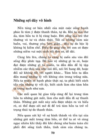 Nhöõng sôïi daây voâ hình
    Neàn taûng cô baûn nhaát cuûa moät cuoäc soáng haïnh
phuùc laø taâm yù ñöôïc thanh thaûn, töï do. Khi ta coøn thô
aáu, taâm hoàn ta ít bò raøng buoäc. Ñôøi soáng cuûa treû thô
thöôøng voâ tö vaø chaân thaät. Taát caû nhöõng caûm xuùc
buoàn, vui, thöông yeâu, hôøn giaän... ñeàu töï do boäc loä
khoâng bò kieàm cheá. Ñieàu ñoù giuùp cho treû con coù ñöôïc
nhöõng nieàm vui moät caùch raát ñôn sô, deã daõi.
    Caøng lôùn leân, chuùng ta caøng bò cuoán saâu vaøo ñôøi
soáng ñaày phöùc taïp. Ñeå baûo veä nhöõng gì ta coù, hoaëc
ñaït ñöôïc nhöõng gì ta muoán, ta daàn daàn deã bò taäp
nhieãm caùc thoùi xaáu nhö noùi doái, noùi lôøi hung döõ, hoaëc
ñoái xöû khoâng toát vôùi ngöôøi khaùc... Taâm hoàn ta daàn
daàn mang nhöõng tyø veát khoâng coøn trong traéng nöõa.
Neáu ta muoán coù haïnh phuùc thaät söï, ta phaûi bieát caùch
taåy röûa nhöõng tyø veát aáy, bieát caùch laøm cho taâm hoàn
ta trong saïch nhö xöa.
    Caùc moái quan heä giao tieáp cuõng ñeå laïi trong taâm
hoàn ta nhöõng guùt maét, laøm cho maát daàn ñi söï thanh
thaûn. Nhöõng guùt maét naøy neáu ñöôïc nhaän ra vaø hieåu
roõ, coù theå ñöôïc côûi môû ñi ñeå traû taâm hoàn ta trôû veà
traïng thaùi töï do thanh thaûn.
  Neáu quan saùt kyõ veà söï hình thaønh vaø toàn taïi cuûa
nhöõng guùt maét trong taâm hoàn, coù theå ta seõ voâ cuøng
ngaïc nhieân khi thaáy ñoâi khi chuùng nhö hoaøn toaøn chi
phoái ñôøi soáng tinh thaàn, tình caûm cuûa chuùng ta.
                               70
 