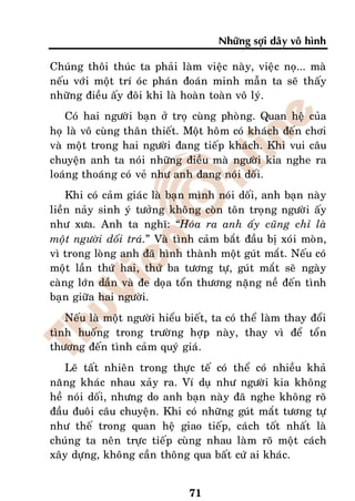 Nhöõng sôïi daây voâ hình

Chuùng thoâi thuùc ta phaûi laøm vieäc naøy, vieäc noï... maø
neáu vôùi moät trí oùc phaùn ñoaùn minh maãn ta seõ thaáy
nhöõng ñieàu aáy ñoâi khi laø hoaøn toaøn voâ lyù.
    Coù hai ngöôøi baïn ôû troï cuøng phoøng. Quan heä cuûa
hoï laø voâ cuøng thaân thieát. Moät hoâm coù khaùch ñeán chôi
vaø moät trong hai ngöôøi ñang tieáp khaùch. Khi vui caâu
chuyeän anh ta noùi nhöõng ñieàu maø ngöôøi kia nghe ra
loaùng thoaùng coù veû nhö anh ñang noùi doái.
    Khi coù caûm giaùc laø baïn mình noùi doái, anh baïn naøy
lieàn naûy sinh yù töôûng khoâng coøn toân troïng ngöôøi aáy
nhö xöa. Anh ta nghó: “Hoùa ra anh aáy cuõng chæ laø
moät ngöôøi doái traù.” Vaø tình caûm baét ñaàu bò xoùi moøn,
vì trong loøng anh ñaõ hình thaønh moät guùt maét. Neáu coù
moät laàn thöù hai, thöù ba töông töï, guùt maét seõ ngaøy
caøng lôùn daàn vaø ñe doïa toån thöông naëng neà ñeán tình
baïn giöõa hai ngöôøi.
   Neáu laø moät ngöôøi hieåu bieát, ta coù theå laøm thay ñoåi
tình huoáng trong tröôøng hôïp naøy, thay vì ñeå toån
thöông ñeán tình caûm quyù giaù.
   Leõ taát nhieân trong thöïc teá coù theå coù nhieàu khaû
naêng khaùc nhau xaûy ra. Ví duï nhö ngöôøi kia khoâng
heà noùi doái, nhöng do anh baïn naøy ñaõ nghe khoâng roõ
ñaàu ñuoâi caâu chuyeän. Khi coù nhöõng guùt maét töông töï
nhö theá trong quan heä giao tieáp, caùch toát nhaát laø
chuùng ta neân tröïc tieáp cuøng nhau laøm roõ moät caùch
xaây döïng, khoâng caàn thoâng qua baát cöù ai khaùc.


                               71
 